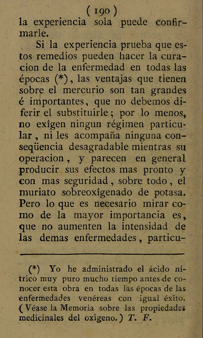 ( 19°) la experiencia sola puede confir- marle. Si la experiencia prueba que es- tos remedios pueden hacer la cura- ción de la enfermedad en todas las épocas (*), las ventajas que tienen sobre el mercurio son tan grandes é importantes, que no debemos di- ferir el substituirle ; por lo menos, no exigen ningún régimen particu- lar , ni les acompaña ninguna con- seqüencia desagradable mientras su Operación, y parecen en general producir sus efectos mas pronto y con mas seguridad, sobre todo, el muriato sobreoxígenado de potasa. Pero lo que es necesario mirar co- mo de la mayor importancia es, que no aumenten la intensidad de las demas enfermedades, particu- (*) Yo he administrado el ácido ní- trico muy puro mucho tiempo antes de co- nocer esta obra en todas las épocas de las enfermedades venéreas con igual éxito. (Véase la Memoria sobre las propiedades medicinales del oxígeno.) T. F.