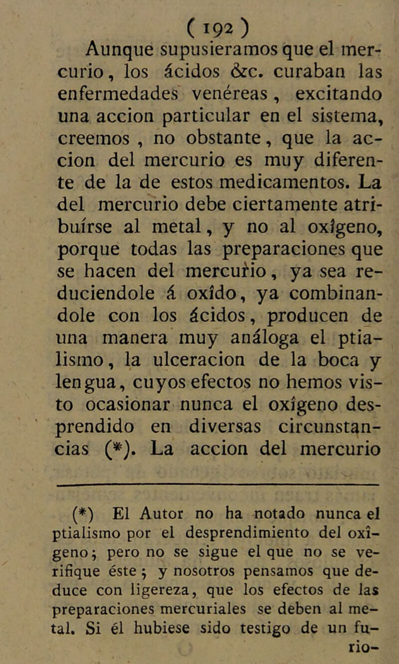 Aunque supusiéramos que el mer- curio , los ácidos &c. curaban las enfermedades venéreas , excitando una acción particular en el sistema, creemos , no obstante, que la ac- ción del mercurio es muy diferen- te de la de estos medicamentos. La del mercurio debe ciertamente atri- buirse al metal, y no al oxígeno, porque todas las preparaciones que se hacen del mercurio, ya sea re- duciéndole á oxido, ya combinán- dole con los ácidos, producen de una manera muy análoga el ptia- lismo, la ulceración de la boca y lengua, cuyos efectos no hemos vis- to ocasionar nunca el oxígeno des- prendido en diversas circunstan- cias (*). La acción del mercurio (♦) El Autor no ha notado nunca el ptialismo por el desprendimiento del oxí- geno ; pero no se sigue el que no se ve- rifique éste ; y nosotros pensamos que de- duce con ligereza, que los efectos de las preparaciones mercuriales se deben al me- tal. Si él hubiese sido testigo de un fu- rio-