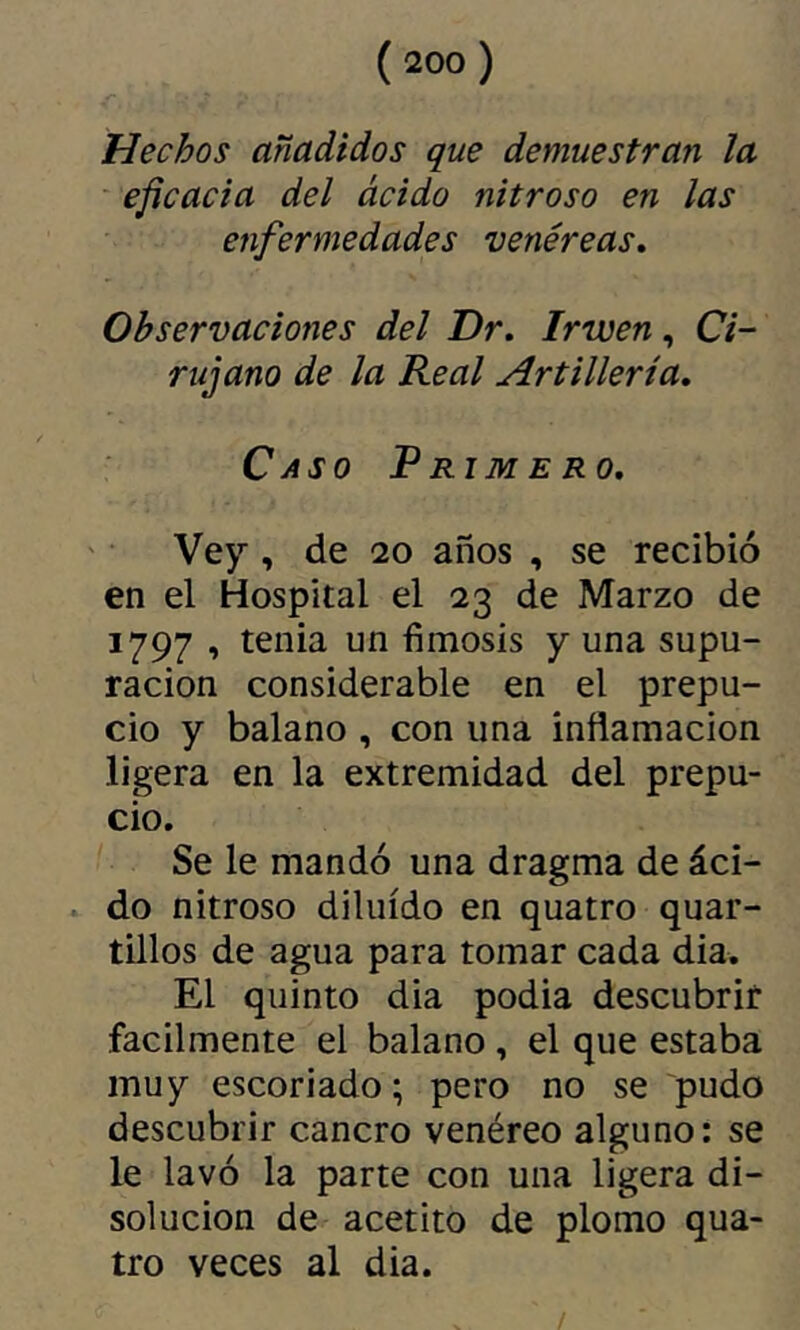 Hechos añadidos que demuestran la eficacia del ácido nitroso en las enfermedades venéreas. Observaciones del Dr, Irwen,, Ci- rujano de la Real Artillería, Caso Rrimero, Vey , de 20 años , se recibió en el Hospital el 23 de Marzo de 1797 , tenia un fimosis y una supu- ración considerable en el prepu- cio y balano , con una inflamación ligera en la extremidad del prepu- cio. Se le mandó una dragma de áci- . do nitroso diluido en quatro quar- tillos de agua para tomar cada dia. El quinto dia podia descubrir fácilmente el balano , el que estaba muy escoriado; pero no se pudo descubrir cancro venéreo alguno: se le lavó la parte con una ligera di- solución de acetito de plomo qua- tro veces al dia. /