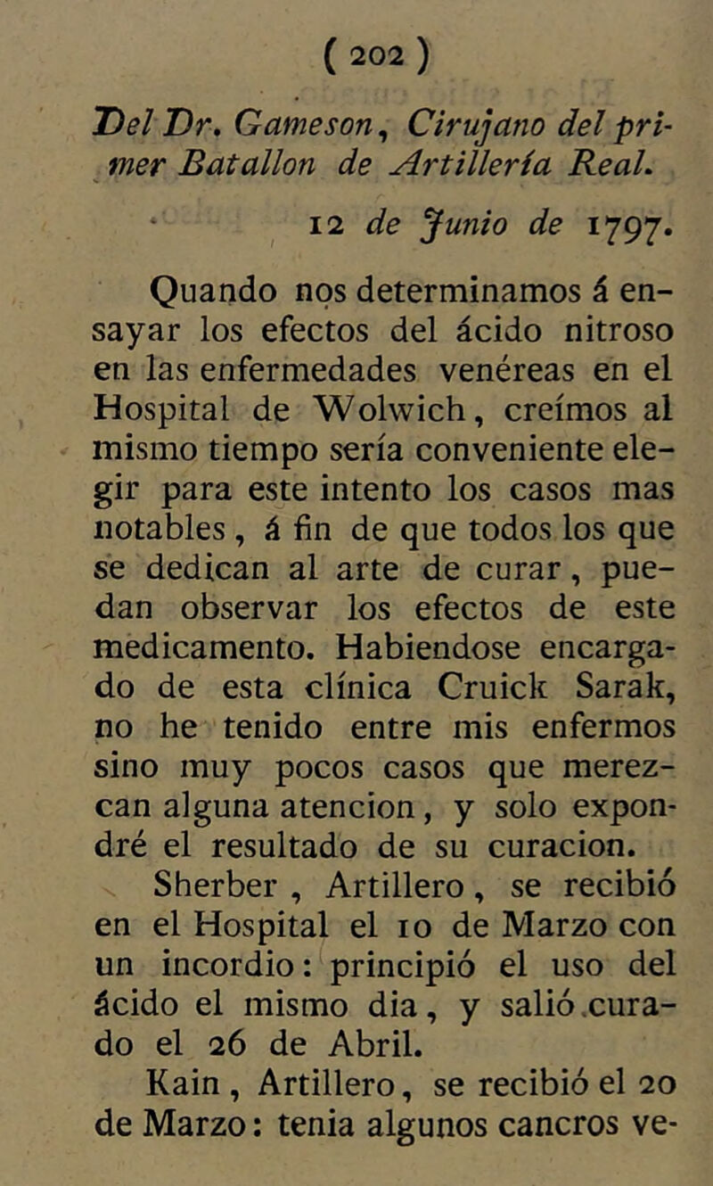 Del Dr» Gameson, Cirujano del pri- mer Batallón de Artillería Be al» 11 de Junio de 1797. Quando nos determinamos á en- sayar los efectos del ácido nitroso en las enfermedades venéreas en el Hospital de Wolwich, creimos al mismo tiempo sería conveniente ele- gir para este intento los casos mas notables , á fin de que todos los que se dedican al arte de curar, pue- dan observar los efectos de este medicamento. Habiéndose encarga- do de esta clínica Cruick Sarak, no he tenido entre mis enfermos sino muy pocos casos que merez- can alguna atención, y solo expon- dré el resultado de su curación. Sherber , Artillero, se recibió en el Hospital el 10 de Marzo con un incordio : principió el uso del ácido el mismo dia, y salió .cura- do el 26 de Abril. Kain , Artillero, se recibió el 20 de Marzo : tenia algunos cancros ve-