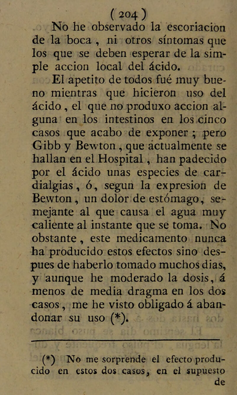 No he observado la escoriación de la boca , ni otros síntomas que los que se deben esperar de la sim- ple acción local del ácido. El apetito de todos fué muy bue- no mientras que hicieron uso del ácido , el que no produxo acción al- guna en los intestinos en los cinco casos que acabo de exponer ; pero Gibb y Bewton , que áctualmente se hallan en el Hospital, han padecido por el ácido unas especies de car- dialgias, ó, según la expresión de Bewton, un dolor de estómago, se- mejante al que causa el agua muy caliente al instante que se toma. No obstante, este medicamento nunca ha producido estos efectos sino des- pués de haberlo tomado muchos dias, y aunque he moderado la dosis, á menos de media dragma en los dos casos, me he visto obligado á aban- donar su uso (*). (*) No me sorprende el efecto produ- cido en estos dos casos, en el supuesto de