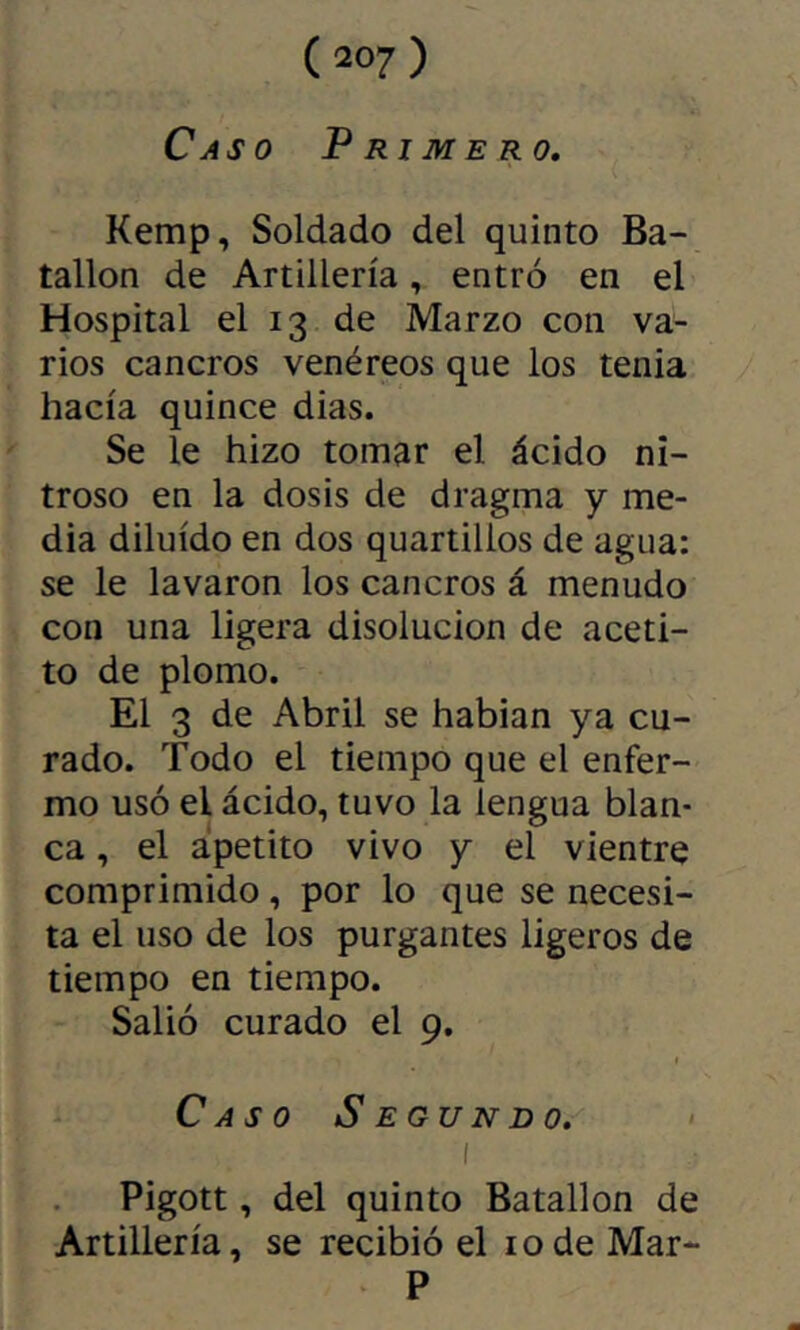Caso Primero, Kemp, Soldado del quinto Ba- tallón de Artillería, entró en el Hospital el 13 de Marzo con va- rios cancros venéreos que los tenia hacía quince dias. Se le hizo tomar el ácido ni- troso en la dosis de dragma y me- dia diluido en dos quartillos de agua: se le lavaron los cancros á menudo con una ligera disolución de aceti- to de plomo. El 3 de Abril se hablan ya cu- rado. Todo el tiempo que el enfer- mo usó el ácido, tuvo la lengua blan- ca , el apetito vivo y el vientre comprimido, por lo que se necesi- ta el uso de los purgantes ligeros de tiempo en tiempo. Salió curado el 9. Caso Segundo. > I Pigott, del quinto Batallón de Artillería, se recibió el lodeMar- P