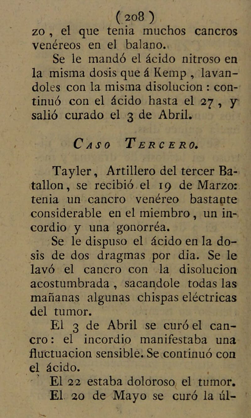 zo , el que tenia muchos cancros venéreos en el balano. Se le mandó el ácido nitroso en la misma dosis que á Kemp , laván- doles con la misma disolución : con- tinuó con el ácido hasta el 27 , y salió curado el 3 de Abril. Caso T erc e ro, Tayler, Artillero del tercer Ba- tallón, se recibió el 19 de Marzo: tenia un cancro venéreo bastante considerable en el miembro, un in- cordio y una gonorréa. Se le dispuso el ácido en la do- sis de dos dragmas por dia. Se le lavó el cancro con la disolución acostumbrada , sacándole todas las mañanas algunas chispas eléctricas del tumor. El 3 de Abril se curó el can- cro : el incordio manifestaba una fluctuación sensible. Se continuó con el ácido. El 22 estaba doloroso^ el tumor. El 20 de Mayo se curó la úl-