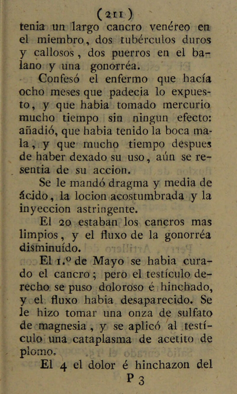 (îll) tenia un largo cancro venéreo en el miembro, dos tubérculos duros y callosos , dos puerros en el ba- lano y una gonorréa. Confesó el enfermo que hacía ocho meses que padecía lo expues- to, y que había tomado mercurio mucho tiempo sin ningún efecto: añadió, que había tenido la boca ma- la , y que mucho tiempo después de haber dexado su uso, aún se re- sentía de su acción. Se le mandó dragma y media de ácido, la locion acostumbrada y la inyección astringente. El 20 estaban los cancros mas limpios, y el fluxo de la gonorréa disminuido. El i.^de Mayo se había cura- do el cancro ; pero el testículo de- recho se puso doloroso é hinchado, y el fluxo había desaparecido. Se le hizo tomar una onza de sulfato de magnesia, y se aplicó al testí- culo una cataplasma de acetito de plomo. El 4 el dolor é hinchazón del P3