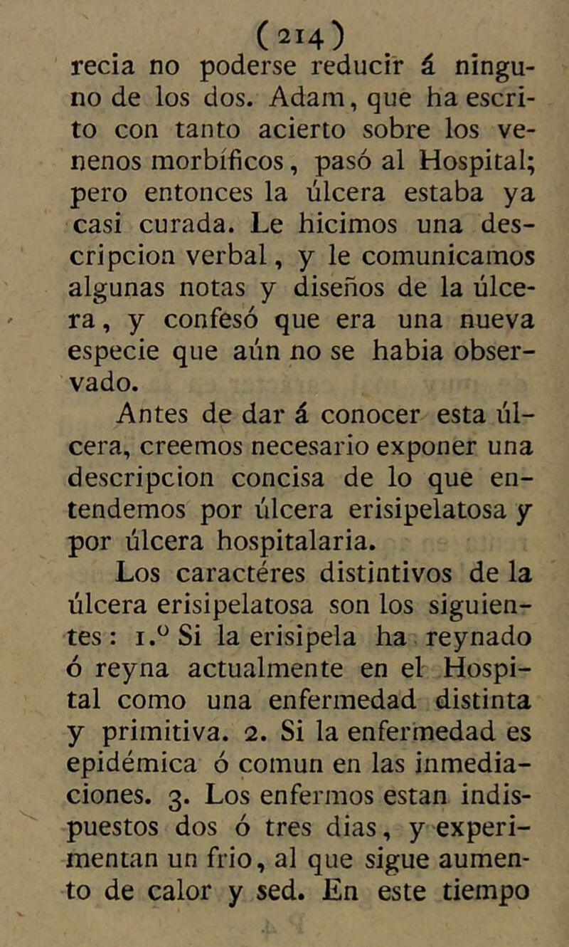 recia no poderse reducir á ningu- no de los dos. Adam, que ha escri- to con tanto acierto sobre los ve- nenos morbíficos, pasó al Hospital; pero entonces la úlcera estaba ya casi curada. Le hicimos una des- cripción verbal, y le comunicamos algunas notas y diseños de la úlce- ra , y confesó que era una nueva especie que aún no se había obser- vado. Antes de dar á conocer esta úl- cera, creemos necesario exponer una descripción concisa de lo que en- tendemos por úlcera erisipelatosa y por úlcera hospitalaria. Los caractères distintivos de la úlcera erisipelatosa son los siguien- tes : i.^ Si la erisipela ha reynado ó rey na actualmente en el Hospi- tal como una enfermedad distinta y primitiva. 2. Si la enfermedad es epidémica ó común en las inmedia- ciones. 3. Los enfermos están indis- puestos dos ó tres dias, y experi- mentan un frió, al que sigue aumen- to de calor y sed. J£n este tiempo