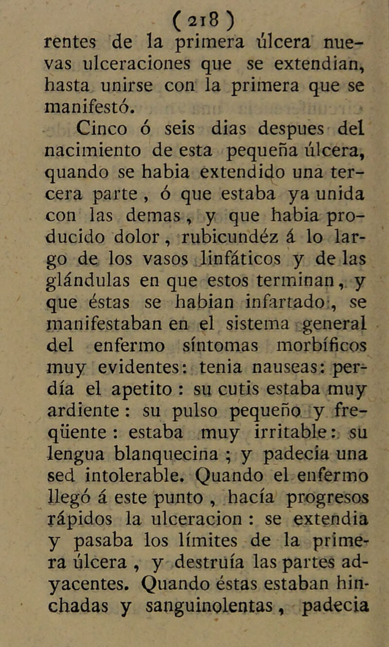 rentes de la primera úlcera nue- vas ulceraciones que se extendían, hasta unirse con la primera que se manifestó. Cinco ó seis dias después del nacimiento de esta pequeña úlcera, quando se habia extendido una ter- cera parte , ó que estaba ya unida con las demas, y que habia pro- ducido dolor, rubicundéz á lo lar- go de los vasos linfáticos y de las glándulas en que estos terminan, y que éstas se habian infartado-, se manifestaban en el sistema general del enfermo síntomas morbíficos muy evidentes: tenia nauseas: per- día el apetito : su cutis estaba muy ardiente : su pulso pequeño y fre- quente : estaba muy irritable : su lengua blanquecina ; y padecía una sed intolerable. Quando el enfermo llegó á este punto , hacía progresos rápidos la ulceración : se extendía y pasaba los límites de la prime- ra úlcera , y destruía las partes ad- yacentes. Quando éstas estaban hin- chadas y sanguinolentas, padecía