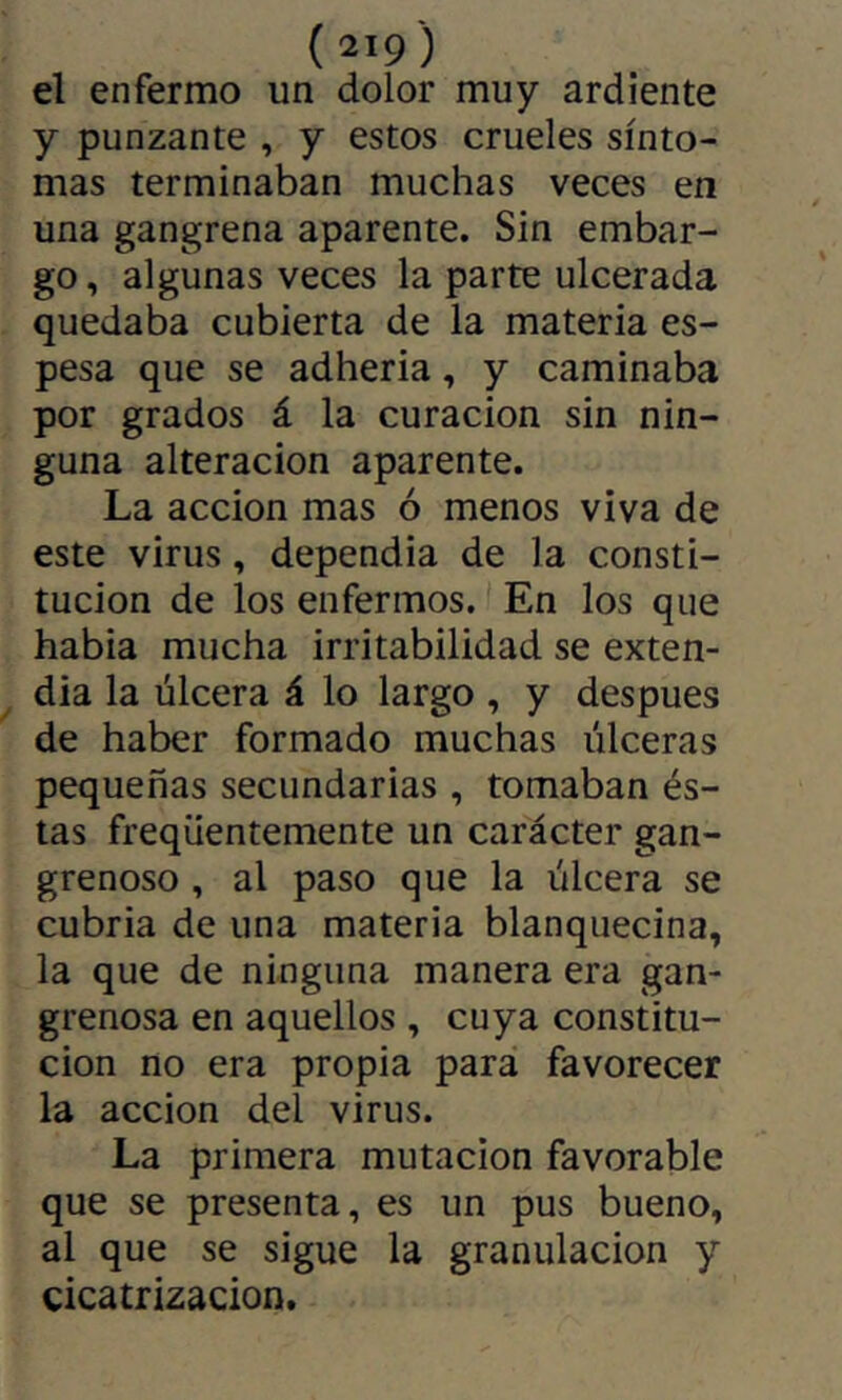 { 2>9 ) el enfermo un dolor muy ardiente y punzante , y estos crueles sínto- mas terminaban muchas veces en una gangrena aparente. Sin embar- go , algunas veces la parte ulcerada quedaba cubierta de la materia es- pesa que se adheria, y caminaba por grados á la curación sin nin- guna alteración aparente. La acción mas ó menos viva de este virus, dependia de la consti- tución de los enfermos. En los que habia mucha irritabilidad se exten- día la úlcera á lo largo , y después de haber formado muchas úlceras pequeñas secundarias , tomaban és- tas freqüentemente un carácter gan- grenoso , al paso que la úlcera se cubría de una materia blanquecina, la que de ninguna manera era gan- grenosa en aquellos , cuya constitu- ción no era propia para favorecer la acción del virus. La primera mutación favorable que se presenta, es un pus bueno, al que se sigue la granulación y cicatrización.