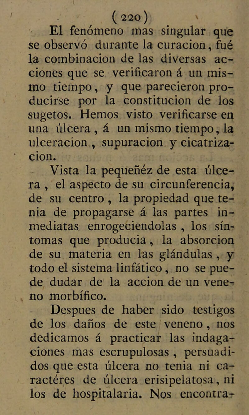El fenómeno mas singular que se observó durante la curación, fué la combinación de las diversas ac- ciones que se verificaron á un mis- mo tiempo, y que parecieron pro- ducirse por la constitución de los sugetos. Hemos visto verificarse en una úlcera , á un mismo tiempo, la ulceración , supuración y cicatriza- ción. Vista la pequeñéz de esta úlce- ra , el aspecto de su circunferencia, de su centro , la propiedad que te- nia de propagarse á las partes in- mediatas enrogeciendolas , los sín- tomas que producia, la absorción de su materia en las glándulas , y todo el sistema linfático, no se pue- de dudar de la acción de un vene- no morbífico. Después de haber sido testigos de los daños de este veneno, nos dedicamos á practicar las indaga- ciones mas escrupulosas , persuadi- dos que esta úlcera no tenia ni ca- ractères de úlcera erisipelatosa, ni los de hospitalaria. Nos encontra-
