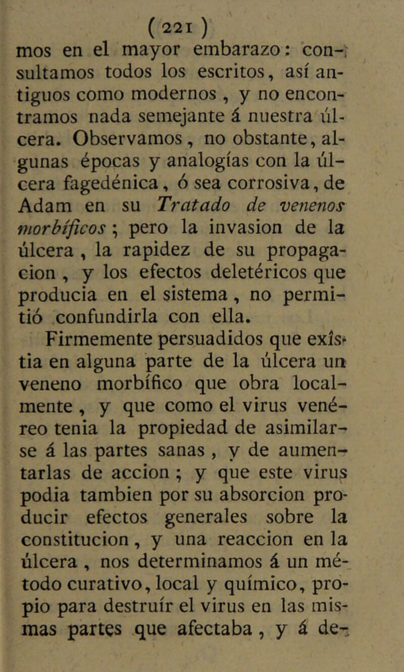 mos en el mayor embarazo; con-, sultamos todos los escritos, así an- tiguos como modernos , y no encon- tramos nada semejante á nuestra úl- cera. Observamos, no obstante, al- gunas épocas y analogías con la úl- cera fagedénica, ó sea corrosiva, de Adam en su Tratado de venenos morbíficos ; pero la invasion de la úlcera , la rapidez de su propaga- ción , y los efectos deletéricos que producía en el sistema, no permi- tió confundirla con ella. Firmemente persuadidos que exís* tia en alguna parte de la úlcera un veneno morbífico que obra local- mente , y que como el virus vené- reo tenia la propiedad de asimilar- se á las partes sanas , y de aumen- tarlas de acción ; y que este virus podía también por su absorción pro- ducir efectos generales sobre la constitución, y una reacción en la úlcera , nos determinamos á un mé- todo curativo, local y químico, pro- pio para destruir el virus en las mis- mas partes que afectaba, y á de-