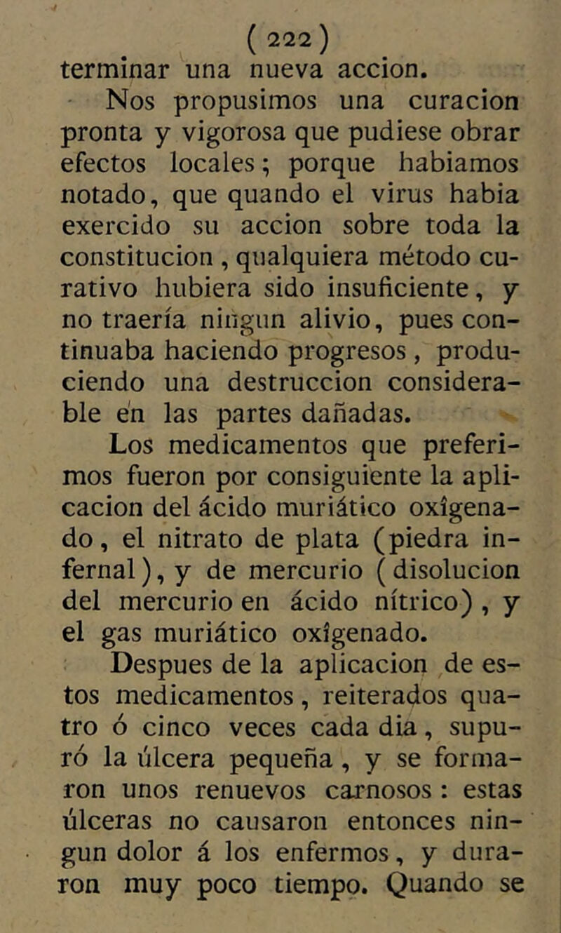 terminar una nueva acción. Nos propusimos una curación pronta y vigorosa que pudiese obrar efectos locales ; porque habíamos notado, que quando el virus habia exercido su acción sobre toda la constitución , qualquiera método cu- rativo hubiera sido insuficiente, y no traería ningún alivio, pues con- tinuaba haciendo progresos, produ- ciendo una destrucción considera- ble en las partes dañadas. Los medicamentos que preferi- mos fueron por consiguiente la apli- cación del ácido muriático oxigena- do , el nitrato de plata (piedra in- fernal ), y de mercurio ( disolución del mercurio en ácido nítrico) , y el gas muriático oxigenado. Después de la aplicación de es- tos medicamentos, reiterados qua- tro ó cinco veces cada dia, supu- ró la úlcera pequeña, y se forma- ron unos renuevos carnosos : estas úlceras no causaron entonces nin- gún dolor á los enfermos, y dura- ron muy poco tiempo. Quando se