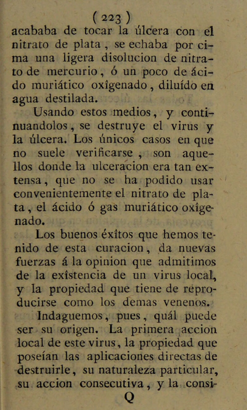acababa de tocar la úlcera con el nitrato de plata , se echaba por ci- ma una ligera disolución de nitra- to de mercurio, ó un poco de áci- do muriático oxigenado, diluido en agua destilada. Usando estos medios, y conti- nuándolos , se destruye el virus y la úlcera. Los únicos casos en que no suele verificarse , son aque- llos donde la ulceración era tan ex- tensa, que no se ha podido usar convenientemente el nitrato de pla- ta , el ácido ó gas muriático oxige- nado. Los buenos éxitos que hemos te- nido de esta curación, da nuevas fuerzas á la opinion que admitimos de la existencia de un virus local, y la propiedad que tiene de repro- ducirse como los demas venenos. Indaguemos, pues, quál puede ser su origen. La primera acción local de este virus, la propiedad que poseían las aplicaciones directas de destruirle, su naturaleza particular, su acción consecutiva, y la consi- Q