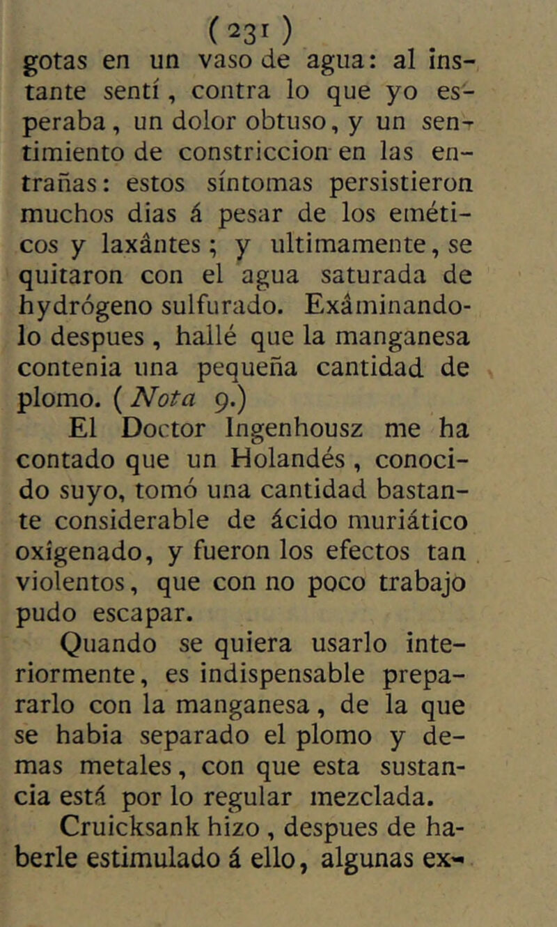 (23' ) gotas en un vaso de agua : al ins- tante senti, contra lo que yo es- peraba , un dolor obtuso, y un sen- timiento de constricción en las en- trañas : estos síntomas persistieron muchos dias á pesar de los eméti- cos y laxántes ; y últimamente, se quitaron con el agua saturada de hydrógeno sulfurado. Exáminando- lo después , hallé que la manganesa contenia una pequeña cantidad de plomo. ( Nota 9.) El Doctor Ingenhousz me ha contado que un Holandés , conoci- do suyo, tomó una cantidad bastan- te considerable de ácido muriático oxigenado, y fueron los efectos tan violentos, que con no poco trabajo pudo escapar. Quando se quiera usarlo inte- riormente, es indispensable prepa- rarlo con la manganesa, de la que se habia separado el plomo y de- mas metales, con que esta sustan- cia está por lo regular mezclada. Cruicksank hizo , después de ha- berle estimulado á ello, algunas ex-