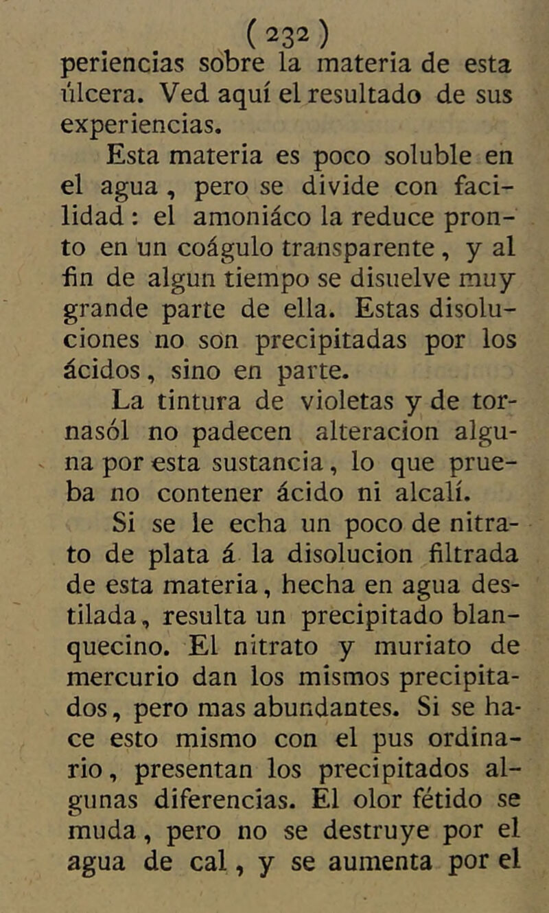 periencias sobre la materia de esta úlcera. Ved aquí el resultado de sus experiencias. Esta materia es poco soluble en el agua, pero se divide con faci- lidad : el amoniáco la reduce pron- to en un coágulo transparente, y al fin de algún tiempo se disuelve muy grande parte de ella. Estas disolu- ciones no son precipitadas por los ácidos, sino en parte. La tintura de violetas y de tor- nasol no padecen alteración algu- - na por esta sustancia, lo que prue- ba no contener ácido ni alcali. Si se le echa un poco de nitra- to de plata á la disolución filtrada de esta materia, hecha en agua des- tilada , resulta un precipitado blan- quecino. El nitrato y muriato de mercurio dan los mismos precipita- dos , pero mas abundantes. Si se ha- ce esto mismo con el pus ordina- rio, presentan los precipitados al- gunas diferencias. El olor fétido se muda, pero no se destruye por el agua de cal, y se aumenta por el