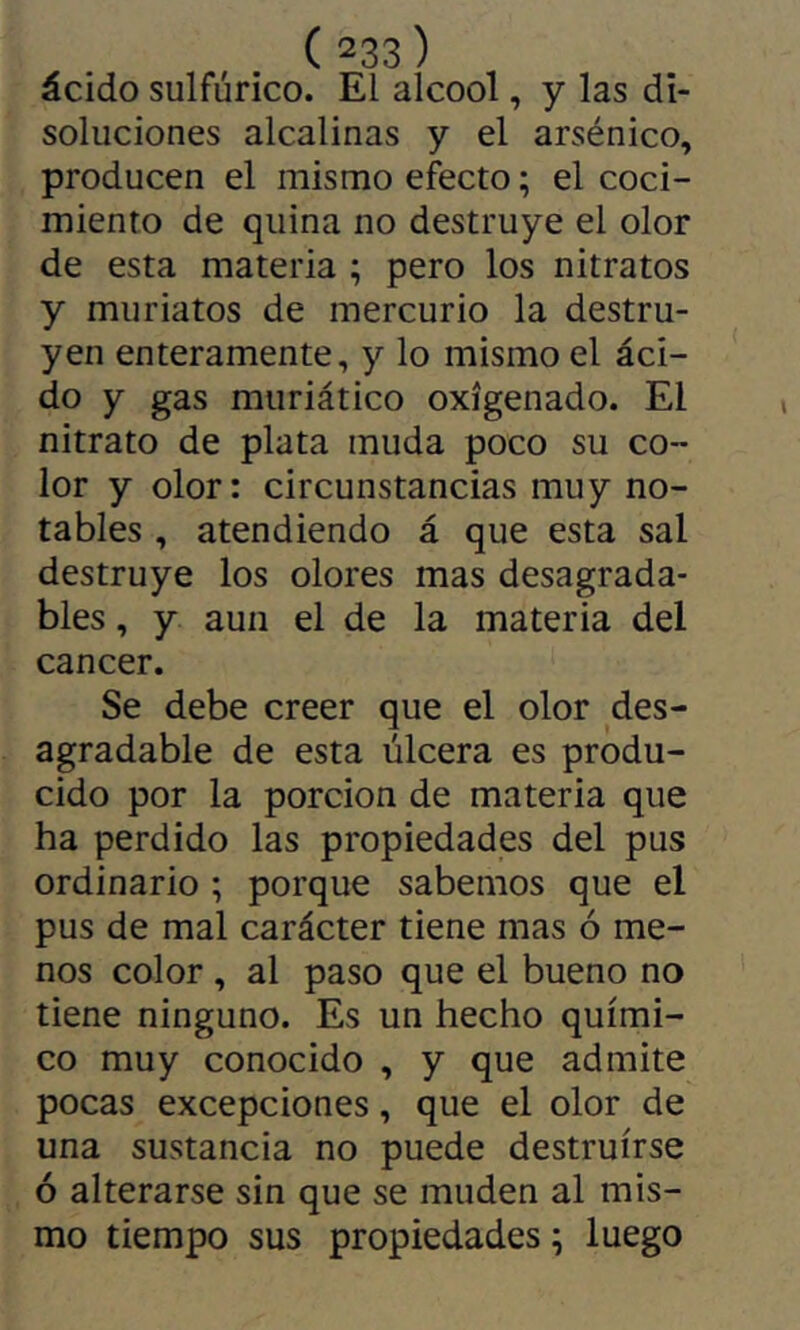 ácido sulfúrico. El alcool, y las di- soluciones alcalinas y el arsénico, producen el mismo efecto ; el coci- miento de quina no destruye el olor de esta materia ; pero los nitratos y muriatos de mercurio la destru- yen enteramente, y lo mismo el áci- do y gas muriático oxigenado. El nitrato de plata muda poco su co- lor y olor: circunstancias muy no- tables , atendiendo á que esta sal destruye los olores mas desagrada- bles , y aun el de la materia del cancer. Se debe creer que el olor des- agradable de esta úlcera es produ- cido por la porción de materia que ha perdido las propiedades del pus ordinario ; porque sabemos que el pus de mal carácter tiene mas ó me- nos color , al paso que el bueno no tiene ninguno. Es un hecho quími- co muy conocido , y que admite pocas excepciones, que el olor de una sustancia no puede destruirse ó alterarse sin que se muden al mis- mo tiempo sus propiedades ^ luego