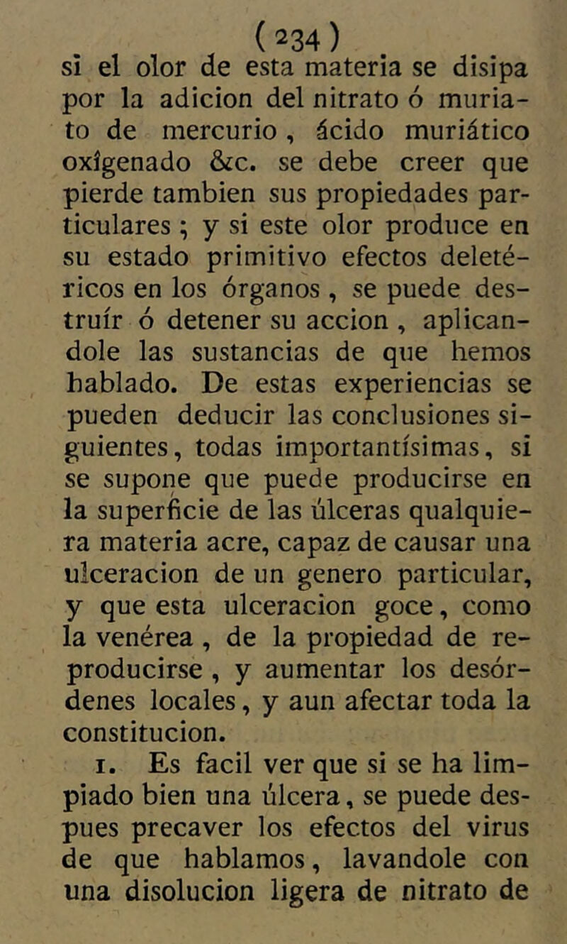si el olor de esta materia se disipa por la adición del nitrato ó muria- to de mercurio, ácido muriático oxigenado &c. se debe creer que pierde también sus propiedades par- ticulares ; y si este olor produce en su estado primitivo efectos deleté- ricos en los órganos , se puede des- truir ó detener su acción , aplicán- dole las sustancias de que hemos hablado. De estas experiencias se pueden deducir las conclusiones si- guientes, todas importantísimas, si se supone que puede producirse en la superficie de las úlceras qualquie- ra materia acre, capaz de causar una ulceración de un genero particular, y que esta ulceración goce, como la venérea , de la propiedad de re- producirse , y aumentar los desór- denes locales, y aun afectar toda la constitución. I. Es fácil ver que si se ha lim- piado bien una úlcera, se puede des- pués precaver los efectos del virus de que hablamos, lavándole con una disolución ligera de nitrato de
