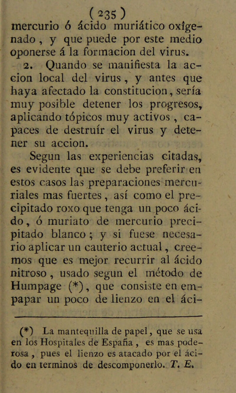 mercurio ó ácido muriático oxige- nado , y que puede por este medio oponerse á la formación del virus. 2. Quando se manifiesta la ac- ción local del virus, y antes que haya afectado la constitución, sería muy posible detener los progresos, aplicando tópicos muy activos, ca- paces de destruir el virus y dete- ner su acción. Según las experiencias citadas, es evidente que se debe preferir en estos casos las preparaciones mercu- riales mas fuertes, así como el pre- cipitado roxo que tenga un poco áci- do, ó muriato de mercurio preci- pitado blanco ; y si fuese necesa- rio aplicar un cauterio actual, cree- mos que es mejor recurrir al ácido nitroso, usado según el método de Humpage (*), que consiste en em- papar un poco de lienzo en el áci- (*) La mantequilla de papel, que se usa en los Hospitales de España, es mas pode- rosa , pues el lienzo es atacado por el áci- do en términos de descomponerlo. T, E,