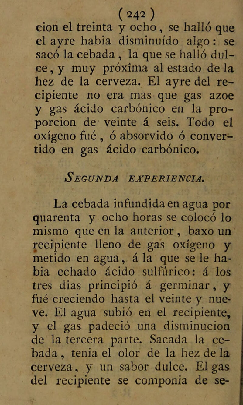 cion el treinta y ocho , se halló que el ayre había disminuido algo : se sacó la cebada , la que se halló dul- ce , y muy próxima al estado de la hez de la cerveza. El ayre del re- cipiente no era mas que gas ázoe y gas ácido carbónico en la pro- porción de veinte á seis. Todo el oxígeno fué , ó absorvido ó conver- tido en gas ácido carbónico. Segunda ejtperiencia. La cebada infundida en agua por quarenta y ocho horas se colocó lo mismo que en la anterior, baxo un recipiente lleno de gas oxígeno y metido en agua, á la que se le ha- bla echado ácido sulfúrico: á los tres dias principió á germinar, y fué creciendo hasta el veinte y nue- ve. El agua subió en el recipiente, y el gas padeció una disminución de la tercera parte. Sacada la ce- bada , tenia el olor de la hez de la cerveza, y un sabor dulce. El gas del recipiente se componía de se-
