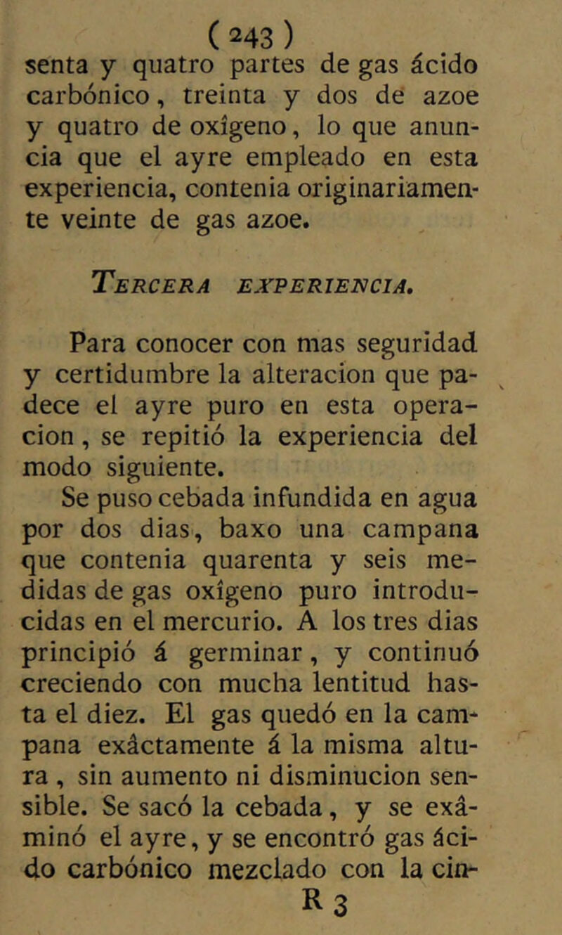 senta y quatre partes de gas ácido carbónico, treinta y dos de ázoe y quatre de oxígeno, lo que anun- cia que el ayre empleado en esta experiencia, contenia originariamen- te veinte de gas ázoe. Tercera experiencia. Para conocer con mas seguridad y certidumbre la alteración que pa- dece el ayre puro en esta opera- ción , se repitió la experiencia del modo siguiente. Se puso cebada infundida en agua por dos dias, baxo una campana que contenia quarenta y seis me- didas de gas oxígeno puro introdu- cidas en el mercurio. A los tres dias principió á germinar, y continuó creciendo con mucha lentitud has- ta el diez. El gas quedó en la cam- pana exáctamente á la misma altu- ra , sin aumento ni disminución sen- sible. Se sacó la cebada, y se exá- minó el ayre, y se encontró gas áci- do carbónico mezclado con la cin- R3