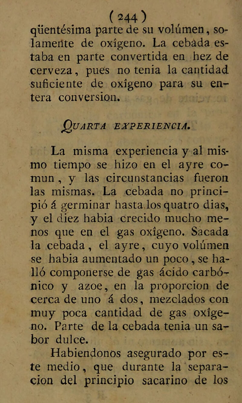 qüentésima parte de su volumen, so- lamente de oxígeno. La cebada es- taba en parte convertida en hez de cerveza, pues no tenia la cantidad suficiente de oxígeno para su en- tera conversion. QuARTA ESfTPERIENCIA. La misma experiencia y al mis- mo tiempo se hizo en el ayre co- mún , y las circunstancias fueron las mismas. La cebada no princi- pió á germinar bastados quatro dias, y el diez habia crecido mucho me- nos que en el gas oxígeno. Sacada la cebada, el ayre, cuyo volumen se habia aumentado un poco, se ha- lló componerse de gas ácido carbó- nico y ázoe, en la proporción de cerca de uno á dos, mezclados con muy poca cantidad de gas oxíge- no. Parte de la cebada tenia un sa- bor dulce. Habiéndonos asegurado por es- te medio, que durante la separa- ción del principio sacarino de los