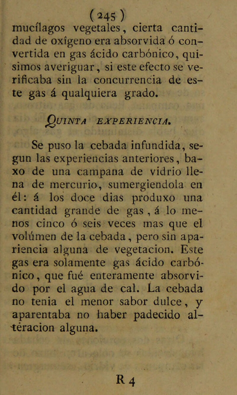 mucílagos vegetales, cierta canti- dad de oxígeno era absorvida ó con- vertida en gas ácido carbónico, qui- simos averiguar, si este efecto se ve- rificaba sin la concurrencia de es- te gas á qualquiera grado. Quinta experiencia. Se puso la cebada infundida, se- gún las experiencias anteriores, ba- xo de una campana de vidrio lle- na de mercurio, sumergiéndola en él; á los doce dias produxo una cantidad grande de gas , á lo me- nos cinco ó seis veces mas que el volúmen de la cebada, pero sin apa- riencia alguna de vegetación. Este gas era solamente gas ácido carbó- nico, que fué enteramente absorvi- do por el agua de cal. La cebada no tenia el menor sabor dulce, y aparentaba no haber padecido al- üéracion alguna.