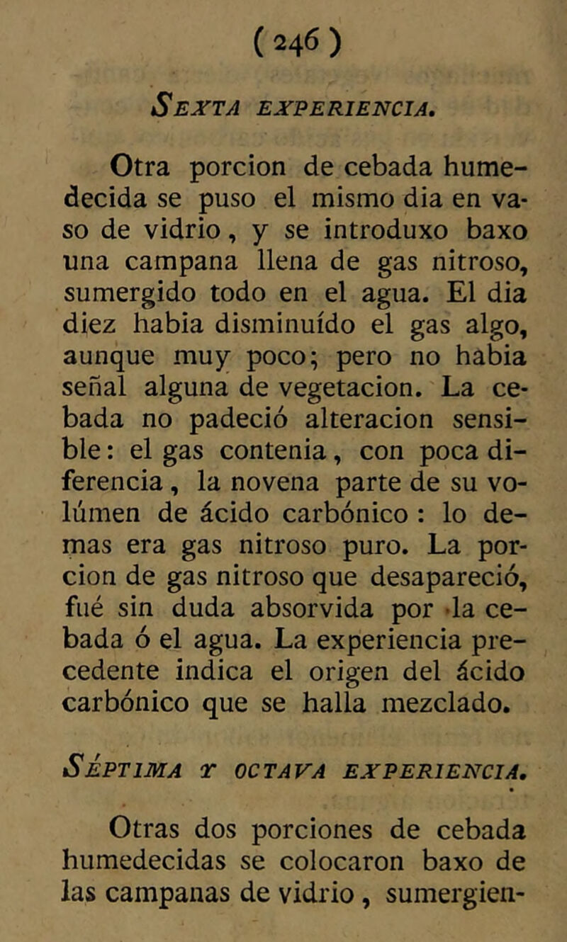 Sexta experiencia. Otra porción de cebada hume- decida se puso el mismo dia en va- so de vidrio, y se introduxo baxo una campana llena de gas nitroso, sumergido todo en el agua. El dia diez habia disminuido el gas algo, aunque muy poco; pero no habia señal alguna de vegetación. La ce- bada no padeció alteración sensi- ble : el gas contenia, con poca di- ferencia , la novena parte de su vo- lumen de ácido carbónico : lo de- mas era gas nitroso puro. La por- ción de gas nitroso que desapareció, filé sin duda absorvida por -la ce- bada ó el agua. La experiencia pre- cedente indica el origen del ácido carbónico que se halla mezclado. SÉPTIMA r OCTAVA EXPERIENCIA, Otras dos porciones de cebada humedecidas se colocaron baxo de las campanas de vidrio, sumergien-