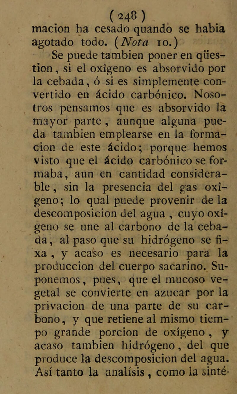 macion ha cesado quando se había agotado todo. {Nota lo.) Se puede también poner en ques- tion , si el oxígeno es absorvido por la cebada, ó si es simplemente con- vertido en ácido carbónico. Noso- tros pensamos que es absorvido la mayor parte , aunque alguna pue- da también emplearse en la forma- ción de este ácido; porque hemos visto que el ácido carbónico se for- maba, aun en cantidad considera- ble , sin la presencia del gas oxí- geno; lo qual puede provenir de la descomposición del agua , cuyo oxí- geno se une al carbono de la ceba- da , al paso que su hidrógeno se fi- xa , y acaso es necesario para la producción del cuerpo sacarino. Su- ponemos, pues, que el mucoso ve- getal se convierte en azúcar por la privación de una parte de su car- bono, y que retiene al mismo tiem- po grande porción de oxígeno , y acaso también hidrógeno, del que produce la descomposición del agua. Así tanto la análisis , como la sinté-