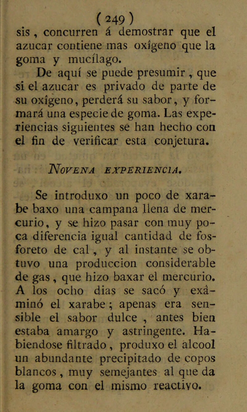 sis , concurren á demostrar que el azúcar contiene mas oxígeno que la goma y mucílago. De aquí se puede presumir , que si el azúcar es privado de parte de su oxígeno, perderá su sabor, y for- mará una especie de goma. Las expe- riencias siguientes se han hecho con el fin de verificar esta conjetura. Novena experiencia. Se introduxo un poco de xara- be baxo una campana llena de mer- curio, y se hizo pasar con muy po- ca diferencia igual cantidad de fos- fórete de cal, y al instante se ob- tuvo una producción considerable de gas, que hizo baxar el mercurio. A los ocho dias se sacó y exá- minó el xarabe ; apenas era sen- sible el sabor dulce , antes bien estaba amargo y astringente. Ha- biéndose filtrado, produxo el alcool un abundante precipitado de copos blancos, muy semejantes al que da la goma con el mismo reactivo.
