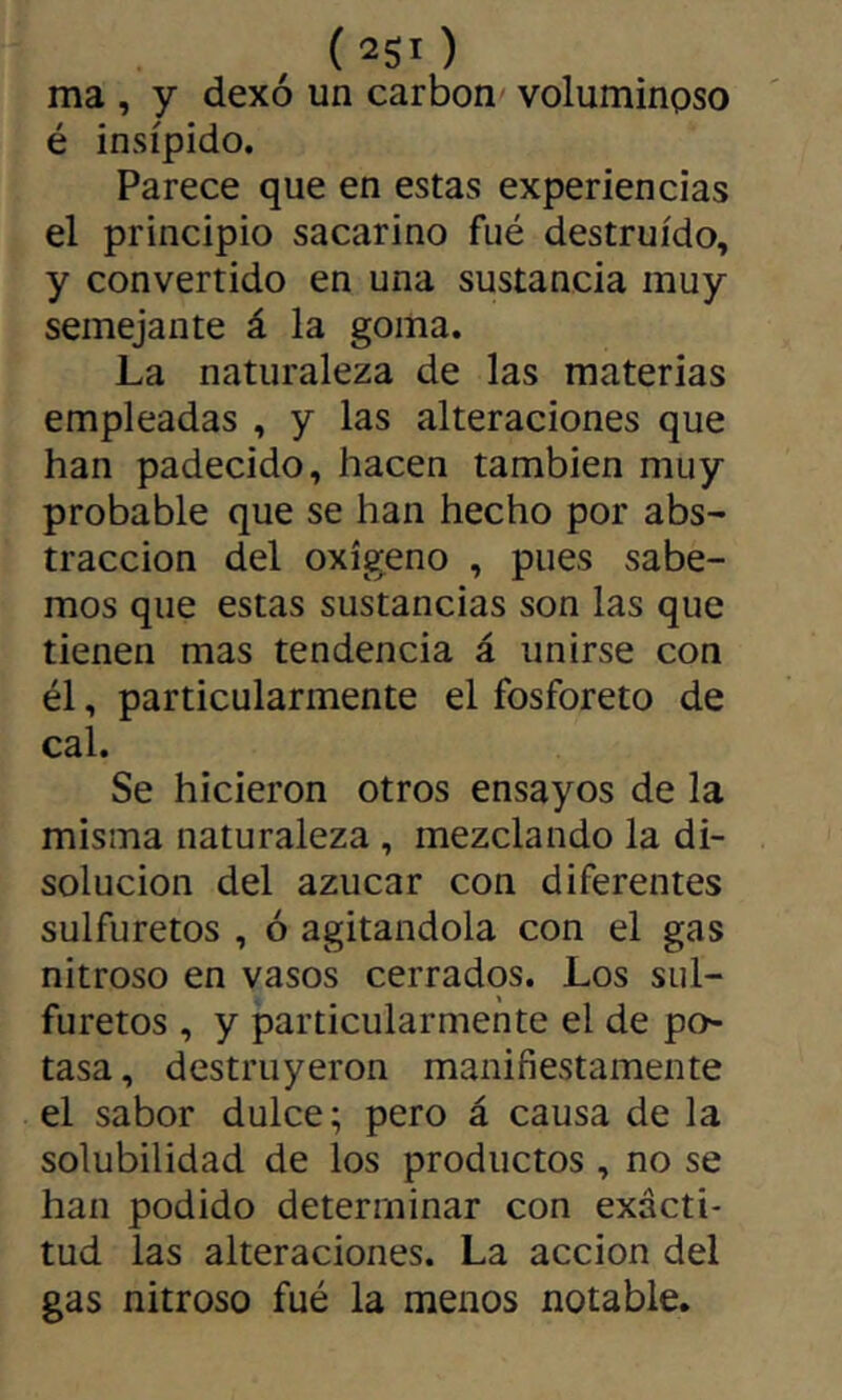 ma , y dexó un carbon voluminoso é insípido. Parece que en estas experiencias el principio sacarino fué destruido, y convertido en una sustancia muy semejante á la goma. La naturaleza de las materias empleadas , y las alteraciones que han padecido, hacen también muy probable que se han hecho por abs- tracción del oxígeno , pues sabe- mos que estas sustancias son las que tienen mas tendencia á unirse con él, particularmente el fosforero de cal. Se hicieron otros ensayos de la misma naturaleza, mezclando la di- solución del azúcar con diferentes sulfuretos , ó agitándola con el gas nitroso en vasos cerrados. Los siil- furetos , y particularmente el de po- tasa, destruyeron manifiestamente el sabor dulce; pero á causa de la solubilidad de los productos , no se han podido determinar con exacti- tud las alteraciones. La acción del gas nitroso fué la menos notable.