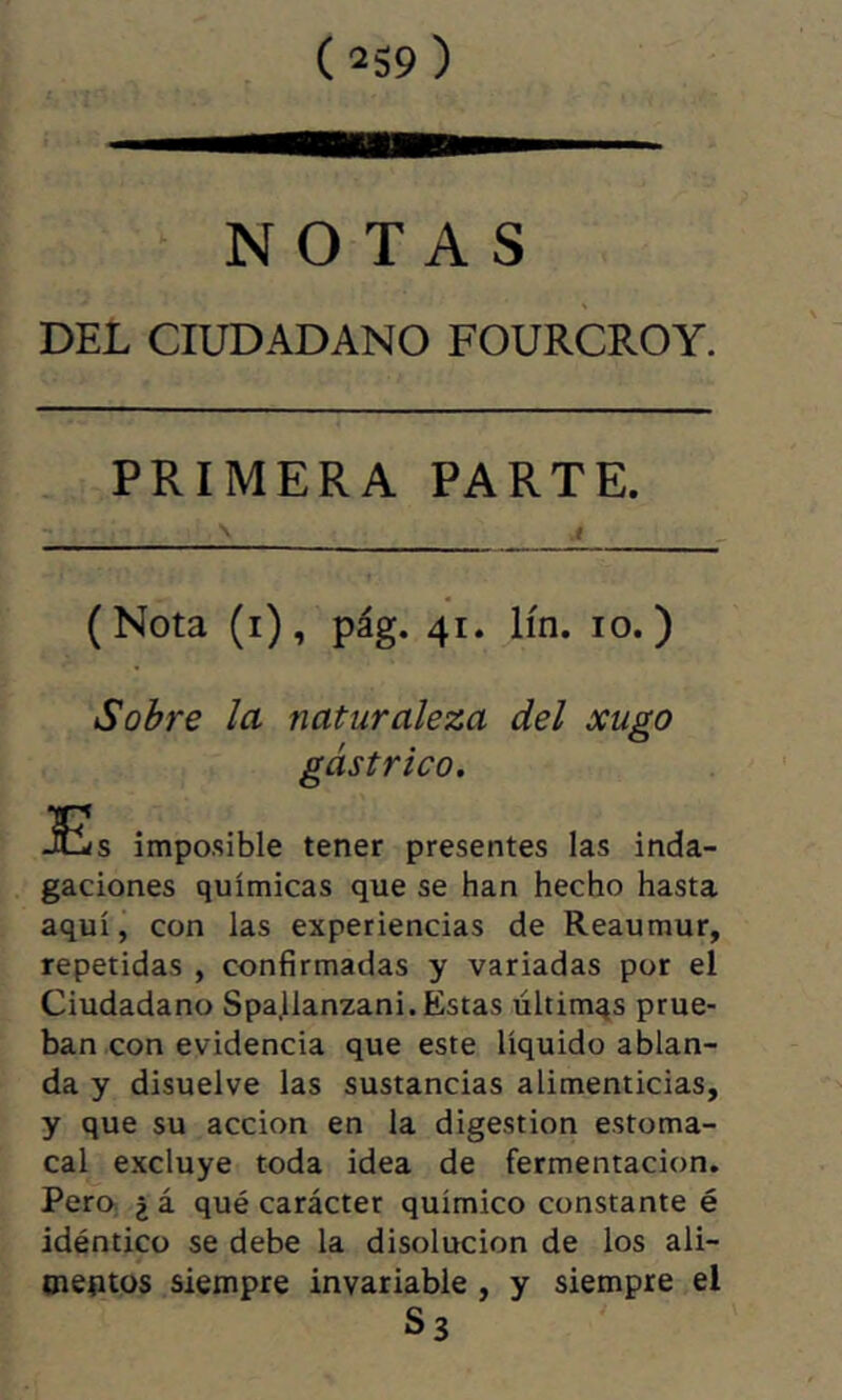 NOTAS DEL CIUDADANO FOURCROY. PRIMERA PARTE. (Nota (i), pág. 41. lín. 10.) Sobre la naturaleza del xugo gástrico. jEs impo.sible tener presentes las inda- gaciones químicas que se han hecho hasta aquí, con las experiencias de Reaumur, repetidas , confirmadas y variadas por el Ciudadano Spajlanzani. Estas últimqs prue- ban con evidencia que este líquido ablan- da y disuelve las sustancias alimenticias, y que su acción en la digestion estoma- cal excluye toda idea de fermentación. Pero. 2 á qué carácter químico constante é idéntico se debe la disolución de los ali- meptos siempre invariable, y siempre el S3