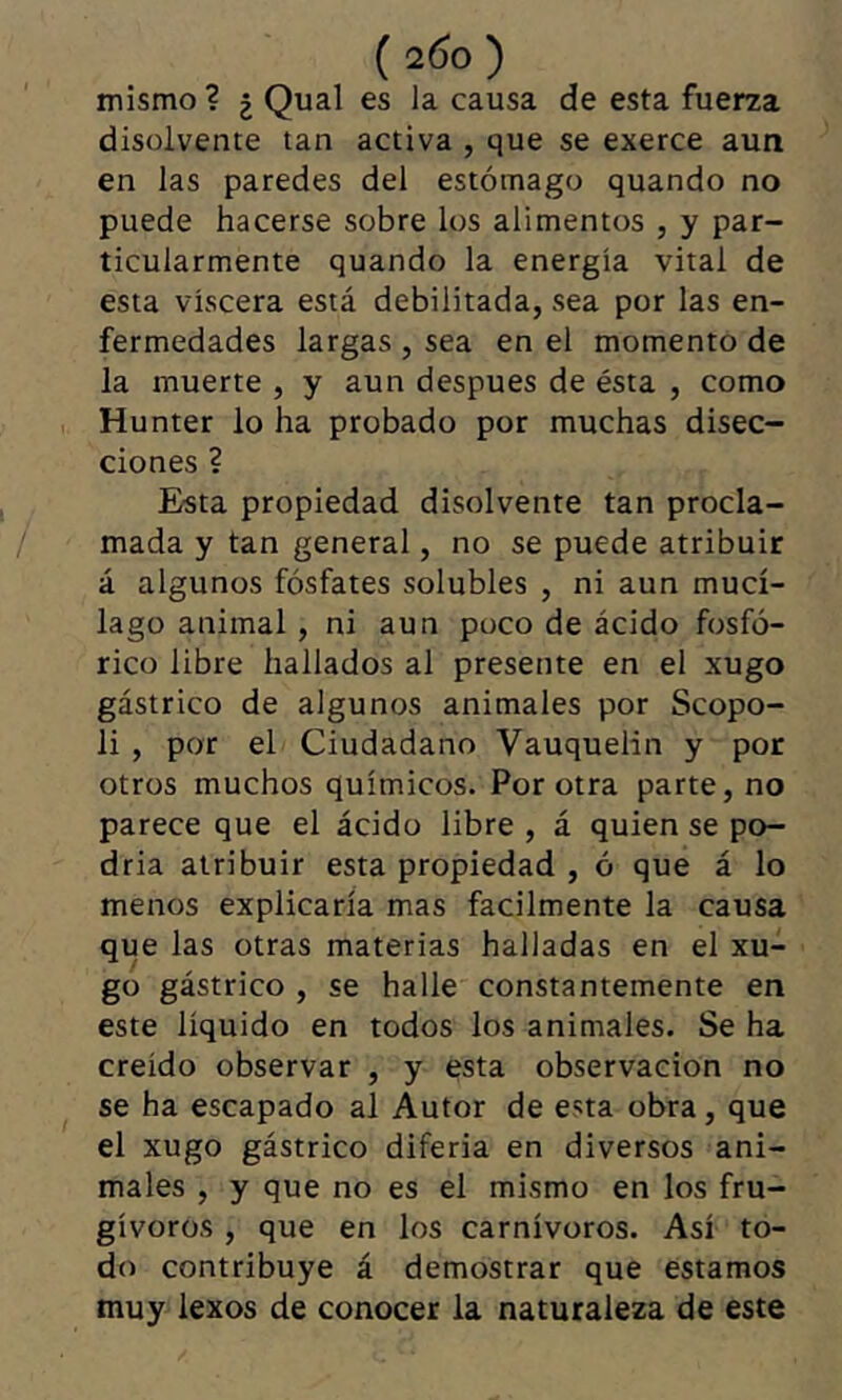 mismo ? ¿ Quai es la causa de esta fuerza disolvente tan activa , que se exerce aun en las paredes del estómago quando no puede hacerse sobre los alimentos , y par- ticularmente quando la energía vital de esta viscera está debilitada, sea por las en- fermedades largas , sea en el momento de la muerte , y aun después de ésta , como Hunter lo ha probado por muchas disec- ciones ? Esta propiedad disolvente tan procla- mada y tan general, no se puede atribuir á algunos fósfates solubles , ni aun mucí- lago animal, ni aun poco de ácido fosfó- rico libre hallados al presente en el xugo gástrico de algunos animales por Scopo- li , por el Ciudadano Vauquelin y por otros muchos químicos. Por otra parte, no parece que el ácido libre , á quien se po- dria atribuir esta propiedad , ó que á lo menos explicaría mas fácilmente la causa que las otras materias halladas en el xu- go gástrico , se halle constantemente en este líquido en todos los animales. Se ha creído observar , y esta observación no se ha escapado al Autor de esta obra, que el xugo gástrico diferia en diversos ani- males , y que no es el mismo en los fru- gívoros , que en los carnívoros. Así to- do contribuye á demostrar que estamos muy lexos de conocer la naturaleza de este