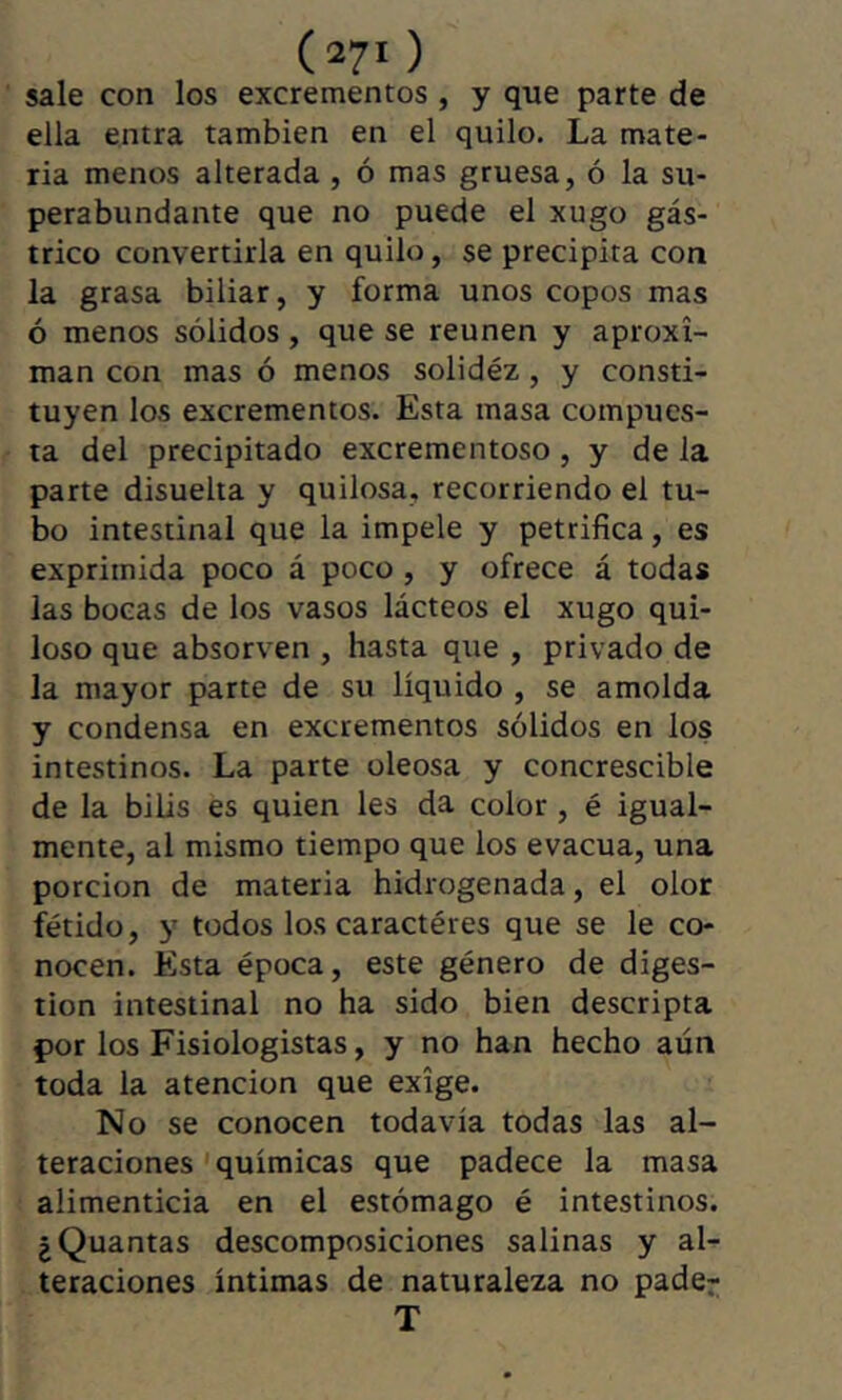 sale con los excrementos , y que parte de ella entra también en el quilo. La mate- ria menos alterada , ó mas gruesa, ó la su- perabundante que no puede el xugo gás- trico convertirla en quilo, se precipita con la grasa biliar, y forma unos copos mas ó menos sólidos, que se reúnen y aproxi- man con mas ó menos solidez, y consti- tuyen los excrementos. Esta masa compues- ta del precipitado excrementoso , y de la parte disuelta y quilosa, recorriendo el tu- bo intestinal que la impele y petrifica, es exprimida poco á poco , y ofrece á todas las bocas de los vasos lácteos el xugo qui- loso que absort en , hasta que , privado de la mayor parte de su líquido , se amolda y condensa en excrementos sólidos en los intestinos. La parte oleosa y concrescible de la bilis es quien les da color, é igual- mente, al mismo tiempo que los evacúa, una porción de materia hidrogenada, el olor fétido, y todos los caractères que se le co- nocen. Esta época, este género de diges- tion intestinal no ha sido bien descripta çor los Fisiologistas, y no han hecho aún toda la atención que exige. No se conocen todavía todas las al- teraciones'químicas que padece la masa alimenticia en el estómago é intestinos. ¿Quantas descomposiciones salinas y al- teraciones íntimas de naturaleza no pader T