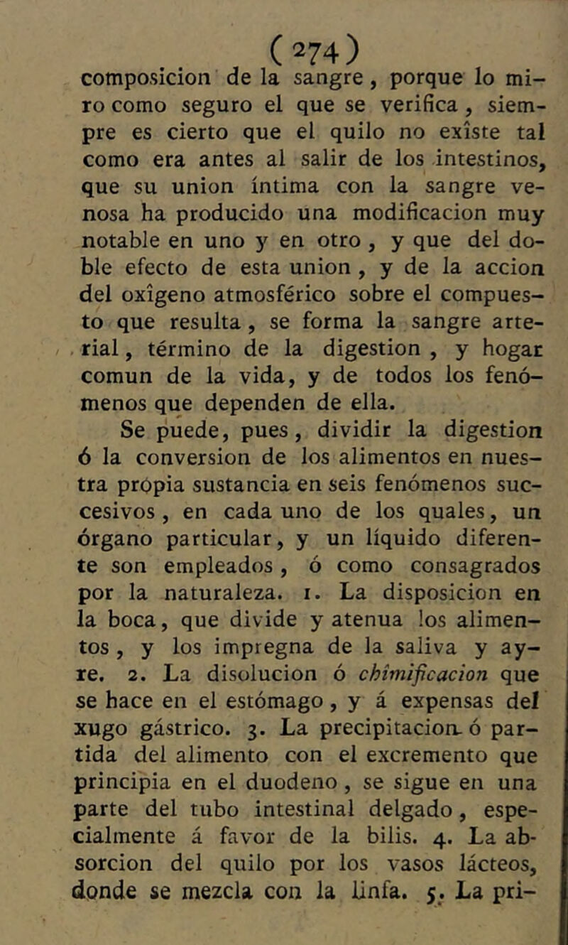 composición de la sangre, porque lo mi- ro como seguro el que se verifica, siem- pre es cierto que el quilo no existe tal como era antes al salir de los intestinos, que su union íntima con la sangre ve- nosa ha producido una modificación muy notable en uno y en otro , y que del do- ble efecto de esta union, y de la acción del oxígeno atmosférico sobre el compues- to que resulta , se forma la sangre arte- rial , término de la digestion , y hogar común de la vida, y de todos los fenó- menos que dependen de ella. Se puede, pues, dividir la digestión 6 la conversion de los alimentos en nues- tra propia sustancia en seis fenómenos suc- cesivos, en cada uno de los quales, un órgano particular, y un líquido diferen- te son empleados, ó como consagrados por la naturaleza, i. La disposición en la boca, que divide y atenúa los alimen- tos , y los impregna de la saliva y ay- re. 2. La disolución ó chímificacion que se hace en el estómago, y á expensas del xugo gástrico. 3. La precipitación, ó par- tida del alimento con el excremento que principia en el duodeno , se sigue en una parte del tubo intestinal delgado, espe- cialmente á favor de la bilis. 4. La ab- sorción del quilo por los vasos lácteos, donde se mezcla con la linfa. $. La pri-