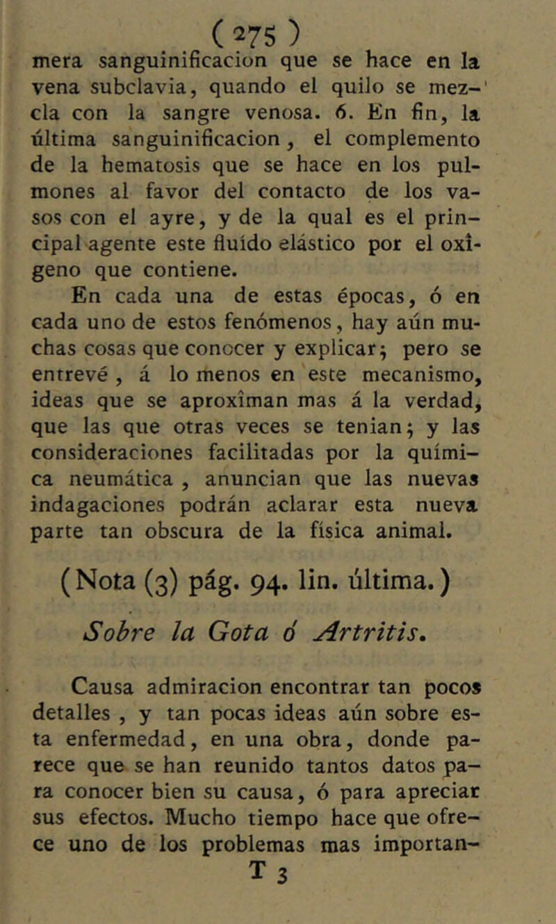 (27S ) mera sanguinificacion que se hace en la vena subclavia, quando el quilo se mez-' cía con la sangre venosa. 6. En fin, la última sanguinificacion, el complemento de la hematosis que se hace en los pul- mones al favor del contacto de los va- sos con el ayre, y de la qual es el prin- cipal agente este fluido elástico por el oxí- geno que contiene. En cada una de estas épocas, ó en cada uno de estos fenómenos, hay aún mu- chas cosas que conocer y explicar^ pero se entrevé , á lo menos en 'este mecanismo, ideas que se aproximan mas á la verdad, que las que otras veces se tenian; y las consideraciones facilitadas por la quími- ca neumática , anuncian que las nuevas indagaciones podrán aclarar esta nueva parte tan obscura de la física animal. ( Nota (3) pág. 94. lin. última. ) Sobre la Gota ó Artritis, Causa admiración encontrar tan pocos detalles , y tan pocas ideas aún sobre es- ta enfermedad, en una obra, donde pa- rece que se han reunido tantos datos pa- ra conocer bien su causa, ó para apreciar sus efectos. Mucho tiempo hace que ofre- ce uno de los problemas mas importan- Ts