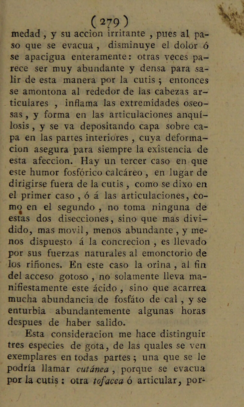 medad , y su acción irritante , pues al pa- so que se évacua , disminuye el dolor ó se apacigua enteramente; otras veces pa- rece ser muy abundante y densa para sa- lir de esta manera por la cutis ^ entonces se amontona al rededor de las cabezas ar- ticulares , inflama las extremidades oseo- sas , y forma en las articulaciones anquí- losis , y se va depositando capa sobre ca- pa en las partes interiores , cuya deforma- ción asegura para siempre la existencia de esta afección. Hay un tercer caso en que este humor fosfórico calcáreo , en lugar de dirigirse fuera de la cutis , como se dixo en el primer caso , ó á las articulaciones, co- mo en el segundo , no toma ninguna de estas dos disecciones, sino que mas divi- dido, mas móvil, menos abundante , y me- nos dispuesto á la concreción , es llevado por sus fuerzas naturales al emonctorio de los riñones. En este caso la orina , al fin del acceso gotoso , no solamente lleva ma- nifiestamente este ácido , sino que acarrea mucha abundancia de fosfáto de cal, y se enturbia abundantemente algunas horas después de haber salido. Esta consideración me hace distinguir tres especies de gota, de las quales se ven exemplares en todas partes ; una que se le podría llamar cutánea , porque se evacúa por la cutis ; otra tofacea ó articular, por-