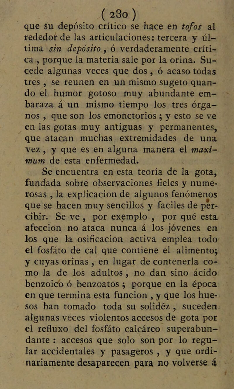 ( 23o ) que su depósito crítico se hace en tofos al rededor de las articulaciones: tercera y úl- tima sin depósito, ó verdaderamente críti- ca , porque la materia sale por la orina. Su- cede algunas veces que dos, ó acaso todas tres , se reúnen en un mismo sugeto quan- do el humor gotoso muy abundante em- baraza á un mismo tiempo los tres órga- nos , que son los emonctorios ; y esto se ve en las gotas muy antiguas y permanentes, que atacan muchas extremidades de una vez, y que es en alguna manera el maxi- mum de esta enfermedad. Se encuentra en esta teoría de la gota, fundada sobre observaciones fieles y nume- rosas , la explicación de algunos fenómenos que se hacen muy sencillos y faciles de per- cibir. Se ve , por exemplo , por qué esta afección no ataca nunca á los jóvenes en los que la osificación activa emplea todo el fosfáto de cal que contiene el alimento; y cuyas orinas , en lugar de contenerla co- mo la de los adultos , no dan sino ácido benzoicb ó benzoatos ; porque en la época en que termina esta función , y que los hue- sos han tomado toda su solidéz , suceden algunas veces violentos accesos de gota por el refluxo del fosfáto calcáreo superabun- dante : accesos que solo son por lo regu- lar accidentales y pasageros , y que ordi- nariamente desaparecen para no volverse á