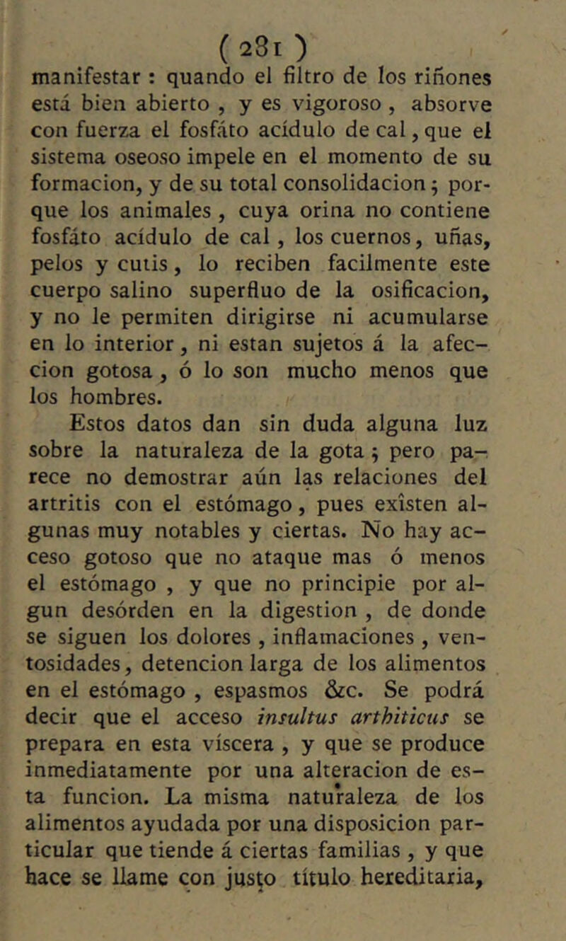 manifestar : quando el filtro de los riñones está bien abierto , y es vigoroso , absorve con fuerza el fosfato acídulo de cal, que el sistema oseoso impele en el momento de su formación, y de su total consolidación ; por- que los animales , cuya orina no contiene fosfato acídulo de cal, los cuernos, uñas, pelos y cutis, lo reciben fácilmente este cuerpo salino superfino de la osificación, y no le permiten dirigirse ni acumularse en lo interior, ni están sujetos á la afec- ción gotosa, ó lo son mucho menos que los hombres. Estos datos dan sin duda alguna luz sobre la naturaleza de la gota ^ pero pa- rece no demostrar aún las relaciones del artritis con el estómago, pues existen al- gunas muy notables y ciertas. No hay ac- ceso gotoso que no ataque mas ó menos el estómago , y que no principie por al- gún desórden en la digestion , de donde se siguen los dolores , infiamaciones , ven- tosidades , detención larga de los alimentos en el estómago , espasmos &c. Se podrá decir que el acceso insultus arthiticus se prepara en esta viscera , y que se produce inmediatamente por una alteración de es- ta función. La misma naturaleza de los alimentos ayudada por una disposición par- ticular que tiende á ciertas familias , y que hace se llame con justo título hereditaria.