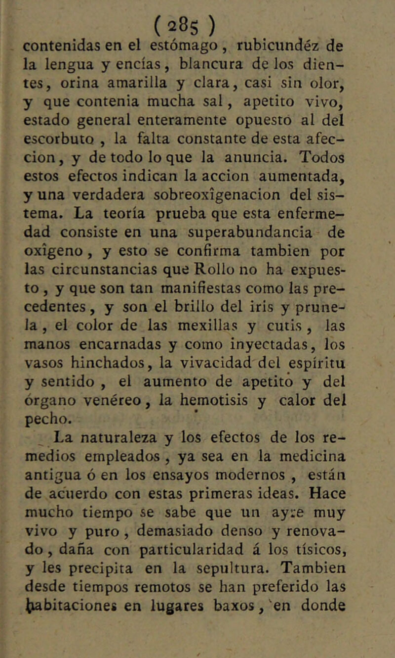 (28s ) contenidas en el estómago , rubicundéz de la lengua y encías, blancura de los dien- tes, orina amarilla y clara, casi sin olor, y que contenia mucha sal, apetito vivo, estado general enteramente opuesto al del escorbuto , la falta constante de esta afec- ción , y de todo lo que la anuncia. Todos estos efectos indican la acción aumentada, y una verdadera sobreoxígenacion del sis- tema. La teoría prueba que esta enferme- dad consiste en una superabundancia de oxígeno, y esto se confirma también por las circunstancias que Rollo no ha expues- to , y que son tan manifiestas como las pre- cedentes , y son el brillo del iris y prune- la , el color de las mexillas y cutis , las manos encarnadas y como inyectadas, los vasos hinchados, la vivacidad del espíritu y sentido , el aumento de apetito y del órgano venéreo, la hemotisis y calor del pecho. La naturaleza y los efectos de los re- medios empleados , ya sea en la medicina antigua ó en los ensayos modernos , están de acuerdo con estas primeras ideas. Hace mucho tiempo se sabe que un ayie muy vivo y puro , demasiado denso y renova- do , daña con particularidad á los tísicos, y les precipita en la sepultura. También desde tiempos remotos se han preferido las ^bitaciones en lugares baxos, en donde