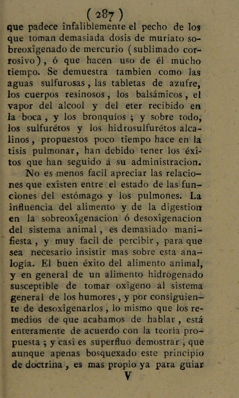 que padece infaliblemente el pecho de los que toman demasiada dosis de muriato so- breoxígenado de mercurio (sublimado cor- rosivo), ó que hacen uso de él mucho tiempo. Se demuestra también como las aguas sulfurosas , las tabletas de azufre, los cuerpos resinosos , los balsámicos , el vapor del alcool y del eter recibido en la boca , y los bronquios ; y sobre todo, los sulfurétos y los hidro.suIfurétos alca- linos , propuestos poco tiempo hace en la tisis pulmonar, han debido tener los éxi- tos que han seguido á su administración. No es menos fácil apreciar las relacio- nes que existen entre el estado de las fun- ciones del estómago y los pulmones. La influencia del alimento y de la digestion en la sobreoxigenacion ó desoxigenación del sistema animal, es demasiado mani- fiesta , y muy fácil de percibir, para que sea necesario insistir mas sobre esta ana- logia. El buen éxito del alimento animal, y en general de un alimento hidrogenado susceptible de tomar oxígeno al sistema general de los humores , y por consiguien- te de desoxigenarlos , lo mismo que los re- medios de que acabamos de hablar , está enteramente de acuerdo con la teoria pro- puesta ; y casi es superflue demostrar , que aunque apenas bosquexado este principio de doctrina , es mas propio ya para guiar V