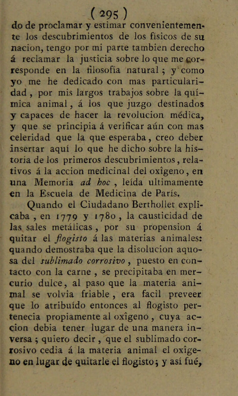 ,( 29S ) do de proclamar y estimar convenientemen- te los descubrimientos de los físicos de su nación, tengo por mi parte también derecho á reclamar la justicia sobre lo que me cor- responde en la rilosofía natural ; y como yo me he dedicado con mas particulari- dad , por mis largos trabajos sobre la quí- mica animal, á los que juzgo destinados y capaces de hacer la revolución médica, y que se principia á verificar aún con mas celeridad que la que esperaba, creo deber insertar aquí lo que he dicho sobre la his- toria de los primeros descubrimientos, rela- tivos á la acción medicinal del oxígeno, en una Memoria ad hoc , leída últimamente en la Escuela de Medicina de París. Quando el Ciudadano Berthollet expli- caba , en 1779 y 1780 , la causticidad de las sales metálicas , por su propension á quitar el fiogisto á las materias animales: quando demostraba que la disolución aquo- sa del sublimado corrosivo , puesto en con- tacto con la carne , se precipitaba en mer- curio dulce, al paso que la materia ani- mal se volvía friable, era fácil preveer que lo atribuido entonces al fiogisto per- tenecía propiamente al oxígeno , cuya ac- ción debía tener lugar de una manera in- versa ^ quiero decir , que el sublimado cor- rosivo cedía á la materia animal el oxíge- no en lugar de quitarle el fiogisto j y asi fue.