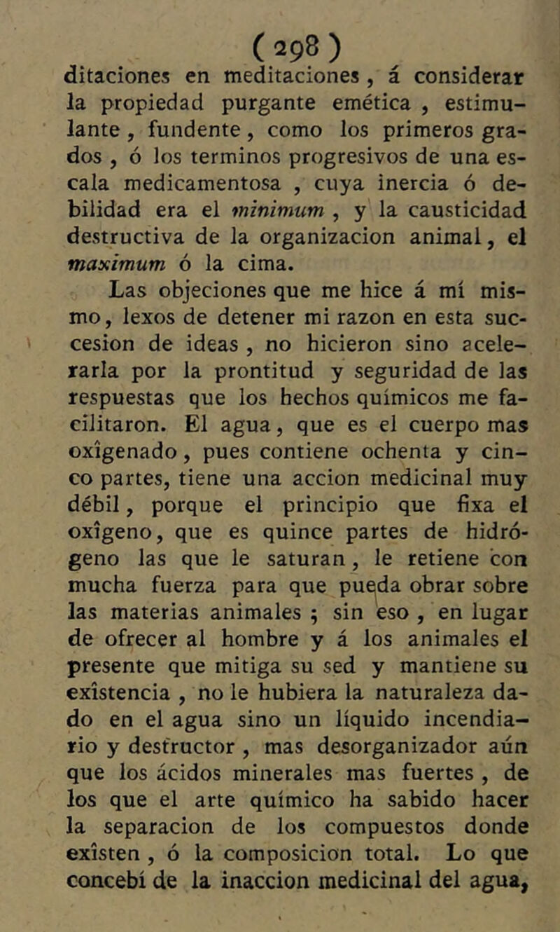 ditaciones en meditaciones, á considerar Ja propiedad purgante emética , estimu- lante , fundente, como los primeros gra- dos , ó los términos progresivos de una es- cala medicamentosa , cuya inercia ó de- bilidad era el mínimum , y la causticidad destructiva de la organización animal, el maximum ó la cima. Las objeciones que me hice á mí mis- mo , lexos de detener mi razón en esta suc- cesion de ideas , no hicieron sino acele- rarla por la prontitud y seguridad de las respuestas que los hechos químicos me fa- cilitaron. El agua, que es el cuerpo mas oxigenado, pues contiene ochenta y cin- co partes, tiene una acción medicinal muy débil, porque el principio que fixa el oxígeno, que es quince partes de hidró- geno las que le saturan, le retiene con mucha fuerza para que pucjda obrar sobre las materias animales ; sin eso , en lugar de ofrecer al hombre y á los animales el presente que mitiga su sed y mantiene su existencia , no le hubiera la naturaleza da- do en el agua sino un líquido incendia- rio y destructor , mas desorganizador aún que los ácidos minerales mas fuertes , de los que el arte químico ha sabido hacer la separación de ios compuestos donde existen , ó la composición total. Lo que concebí de la inacción medicinal del agua,