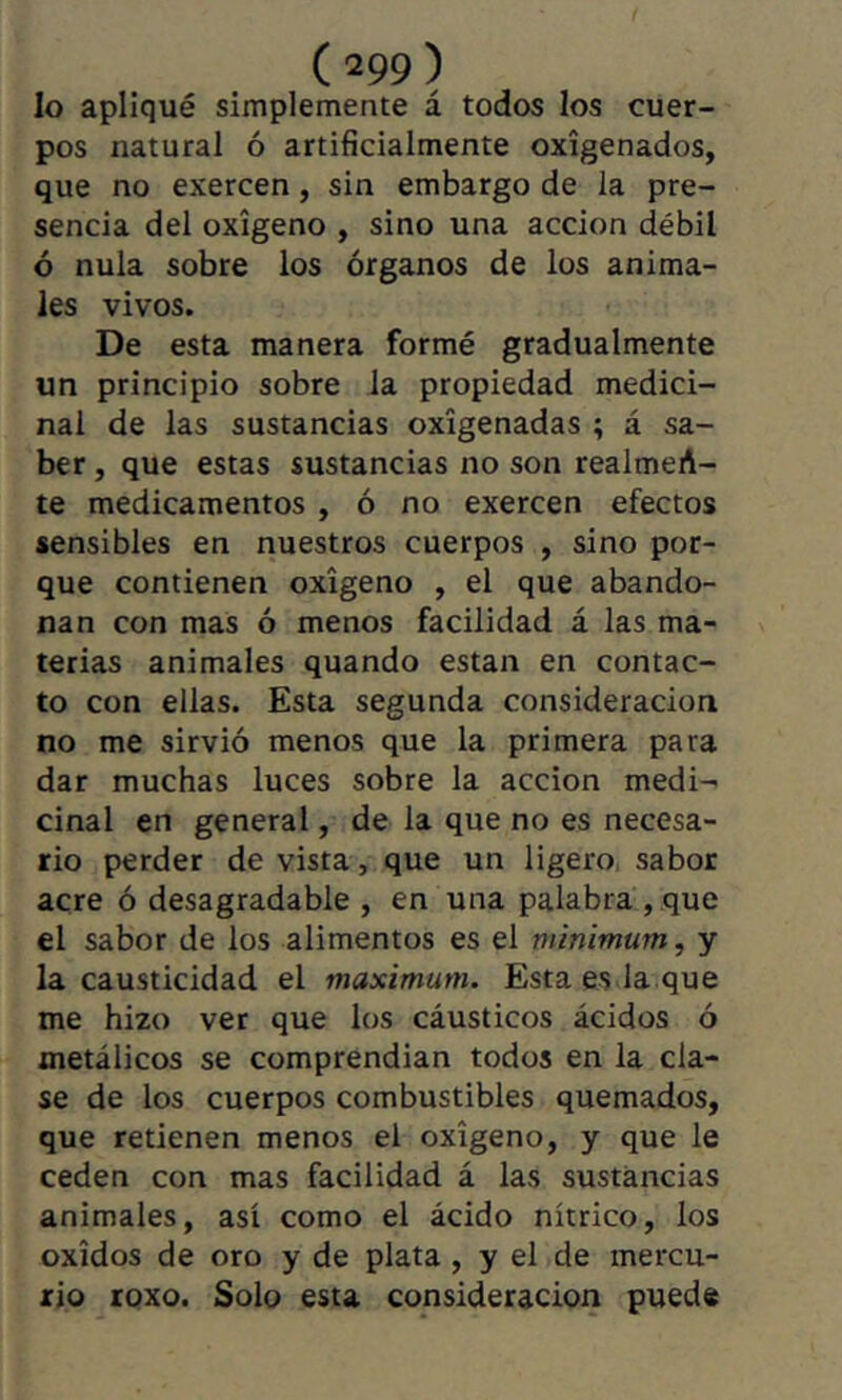 lo apliqué simplemente á todos los cuer- pos natural ó artificialmente oxigenados, que no exercen, sin embargo de la pre- sencia del oxígeno , sino una acción débil ó nula sobre los órganos de los anima- les vivos. De esta manera formé gradualmente un principio sobre la propiedad medici- nal de las sustancias oxigenadas ; á sa- ber , que estas sustancias no son realmeA- te medicamentos , ó no exercen efectos sensibles en nuestros cuerpos , sino por- que contienen oxigeno , el que abando- nan con mas ó menos facilidad á las ma- terias animales quando están en contac- to con ellas. Esta segunda consideración no me sirvió menos que la primera para dar muchas luces sobre la acción medi- cinal en general, de la que no es necesa- rio perder de vista, que un ligero sabor acre ó desagradable , en una palabra , que el sabor de los alimentos es el minimum, y la causticidad el maximum. Esta es la que me hizo ver que los cáusticos ácidos ó metálicos se comprendian todos en la cla- se de los cuerpos combustibles quemados, que retienen menos el oxigeno, y que le ceden con mas facilidad á las sustancias animales, así como el ácido nítrico, los Oxidos de oro y de plata , y el de mercu- rio roxo. Solo esta consideración puede