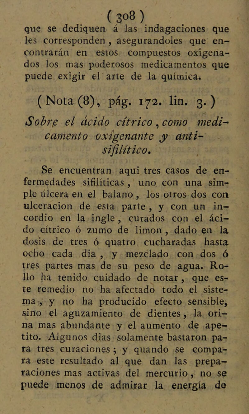que se dediquen á las indagaciones que les corresponden , asegurándoles que en- contrarán en estos compuestos oxigena- dos los mas poderosos medicamentos que puede exigir er arte de la química. (Nota (8), pág. 172. lin, 3.) Sohr.e el ácido cítrico , como medi^ camento oxigenante y anti- sifiUtico, Se encuentran aqui tres casos de en- fermedades sifilíticas , uno con una sim- ple úlcera en el balano , los otros dos con ulceración de esta parte , y con un in- cordio en la ingle , curados con el áci- do cítrico ó zumo de limon , dado en la dosis de tres ó quatro cucharadas hasta ocho cada dia , y mezclado con dos ó tres partes mas de su peso de agua. Ro- llo ha tenido cuidado de notar, que es- te remedio no ha afectado todo el siste- ma , y no ha producido efecto sensible, sino el aguzamiento de dientes, la ori- na mas abundante y el aumento de ape- tito. Algunos dias solamente bastaron pa- ra tres curaciones ; y quando se compa- ra este resultado al que dan las prepa- raciones mas activas del mercurio, no se puede menos de admirar la energía de