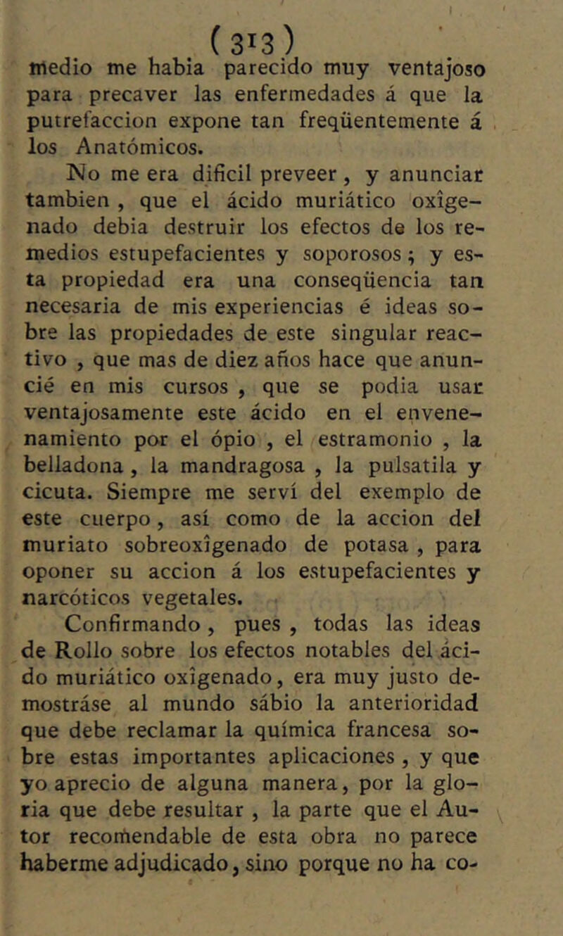 I (313) tiiedio me habia parecido muy ventajoso para precaver las enfermedades á que la putrefacción expone tan freqüentemente á los Anatómicos. No me era difícil preveer , y anunciar también , que el ácido muriático oxige- nado debia destruir los efectos de los re- medios estupefacientes y soporosos ; y es- ta propiedad era una conseqüencia tan necesaria de mis experiencias é ideas so- bre las propiedades de este singular reac- tivo , que mas de diez años hace que anun- cié en mis cursos , que se podia usar ventajosamente este ácido en el envene- namiento por el ópio , el estramonio , la belladona, la mandragosa , la pulsatila y cicuta. Siempre me serví del exemplo de este cuerpo, así como de la acción del muriato sobreoxígenado de potasa , para oponer su acción á los estupefacientes y narcóticos vegetales. Confirmando, pues , todas las ideas de Rollo sobre los efectos notables del aci- do muriático oxigenado, era muy justo de- mostráse al mundo sábio la anterioridad que debe reclamar la química francesa so- bre estas importantes aplicaciones , y que yo aprecio de alguna manera, por la glo- ria que debe resultar , la parte que el Au- ^ tor recomendable de esta obra no parece haberme adjudicado, sino porque no ha co-