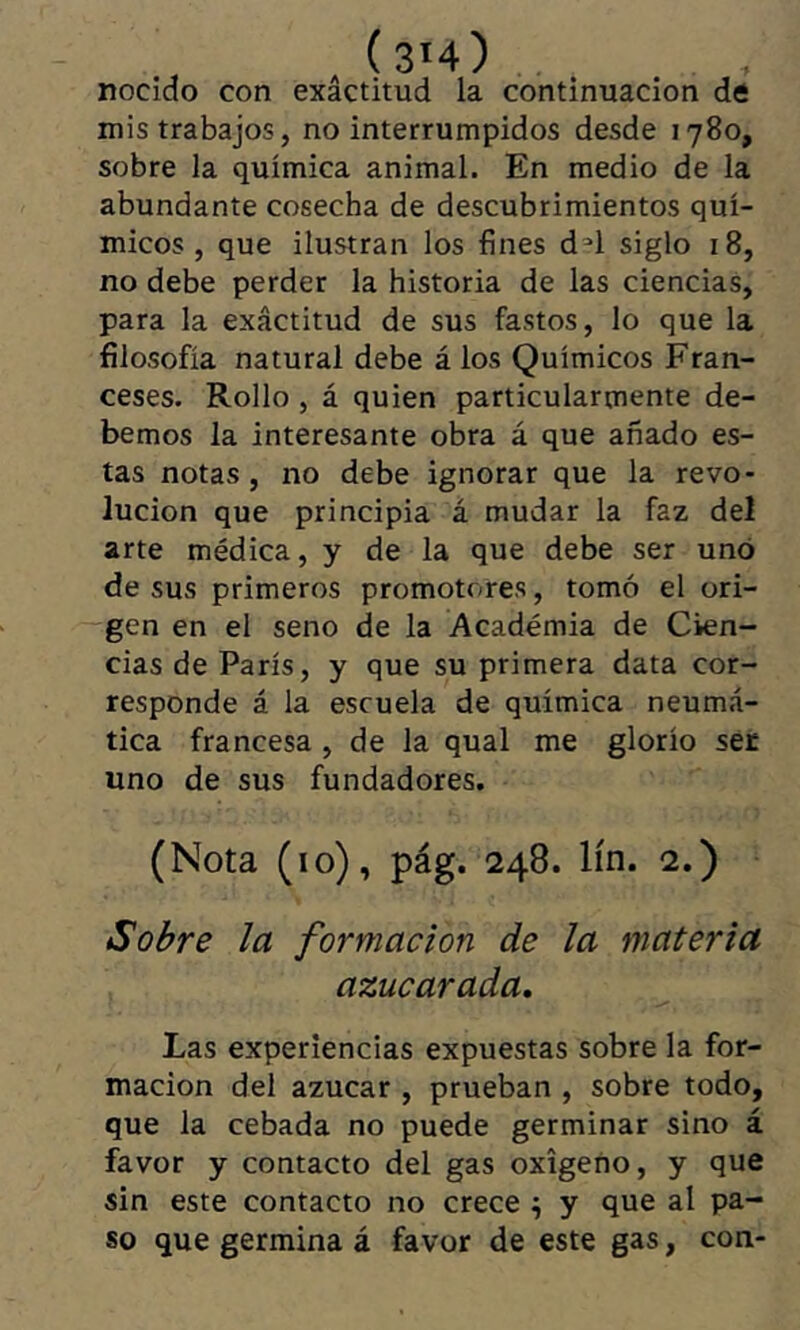 nocido con exactitud la continuación de mis trabajos, no interrumpidos desde 1780, sobre la química animal. En medio de la abundante cosecha de descubrimientos quí- micos , que ilustran los fines d^l siglo 18, no debe perder la historia de las ciencias, para la exactitud de sus fastos, lo que la filosofía natural debe á los Químicos Fran- ceses. Rollo, á quien particularmente de- bemos la interesante obra á que añado es- tas notas, no debe ignorar que la revo- lución que principia á mudar la faz del arte médica, y de la que debe ser uno de sus primeros promotores, tomó el ori- gen en el seno de la Academia de Cien- cias de París, y que su primera data cor- responde á la escuela de química neumá- tica francesa , de la qual me glorío ser uno de sus fundadores. (Nota (10), pág. 248. lín. 2.) Sobre la formación de la materia azucarada. Las experiencias expuestas sobre la for- mación del azúcar, prueban , sobre todo, que la cebada no puede germinar sino á favor y contacto del gas oxígeno, y que sin este contacto no crece ^ y que al pa- so que germina á favor de este gas, con-