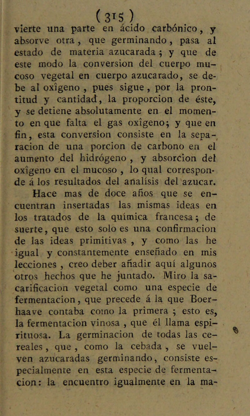 vierte una parte en ácido carbónico, y absorve otra, que germinando, pasa al estado de materia azucarada ; y que de este modo la conversion del cuerpo mu- coso vegetal en cuerpo azucarado, se de- be al oxígeno , pues sigue, por la pron- titud y cantidad, la proporción de éste, y se detiene absolutamente en el momen- to en que falta el gas oxígeno; y que en fin, esta conversion consiste en la sepa- ración de una porción de carbono en el aumento del hidrógeno , y absorción del oxígeno en el mucoso , lo qual correspon- de á los resultados del análisis del azúcar. Hace mas de doce años que se en- cuentran insertadas las mismas ideas en los tratados de la química francesa; de suerte, que esto soloes una confirmación de las ideas primitivas , y como las he igual y constantemente enseñado en mis lecciones , creo deber añadir aquí algunos otros hechos que he juntado. Miro la sa- carificación vegetal como una especie de fermentación, que precede á la que Boer- haave contaba como la primera ; esto es, la fermentación vinosa , que él llama espi- rituosa. La germinación de todas las ce- reales , que , como la cebada , se vuel- ven azucaradas germinando, consiste es- pecialmente en esta especie de fermenta- ción: la encuentro igualmente en la ma-