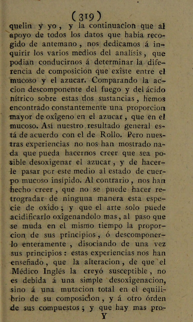 (3'9). quelin y yo , y la continuación que al apoyo de todos los datos que habia reco- gido de antemano , nos dedicamos á in- quirir los varios medios del análisis , que podían conducirnos á determinar la dife- rencia de composición que existe entre el mucoso y el azúcar. Comparando la ac- ción descomponente del fuego y del ácido nítrico sobre estas dos sustancias, hemos encontrado constantemente una proporción mayor de oxígeno en el azúcar, que en el mucoso. Así nuestro , resultado general es- tá de acuerdo con el de Rollo. Pero nues- tras experiencias no nos han mostrado na- da que pueda hacernos creer que sea po- sible desoxigenar el azúcar , y de hacer- le pasar por este medio al estado de cuer- po mucoso insípido. Al contrario , nos han hecho creer , que no se puede hacer re- trogradar de ninguna manera esta espe- cie de oxido ; y que el arte solo puede acidificarlo oxigenándolo mas, al paso que se muda en el mismo tiempo la propor- ción de sus principios, ó descomponer- lo enteramente , disociando de una vez sus principios : estas experiencias nos han enseñado, que la alteración, de que el Médico Inglés la creyó susceptible, no es debida á una simple desoxigenación, sino á una mutación total en el equili- brio de su composición , y á otro orden de sus compuestos ; y que hay mas pro- y