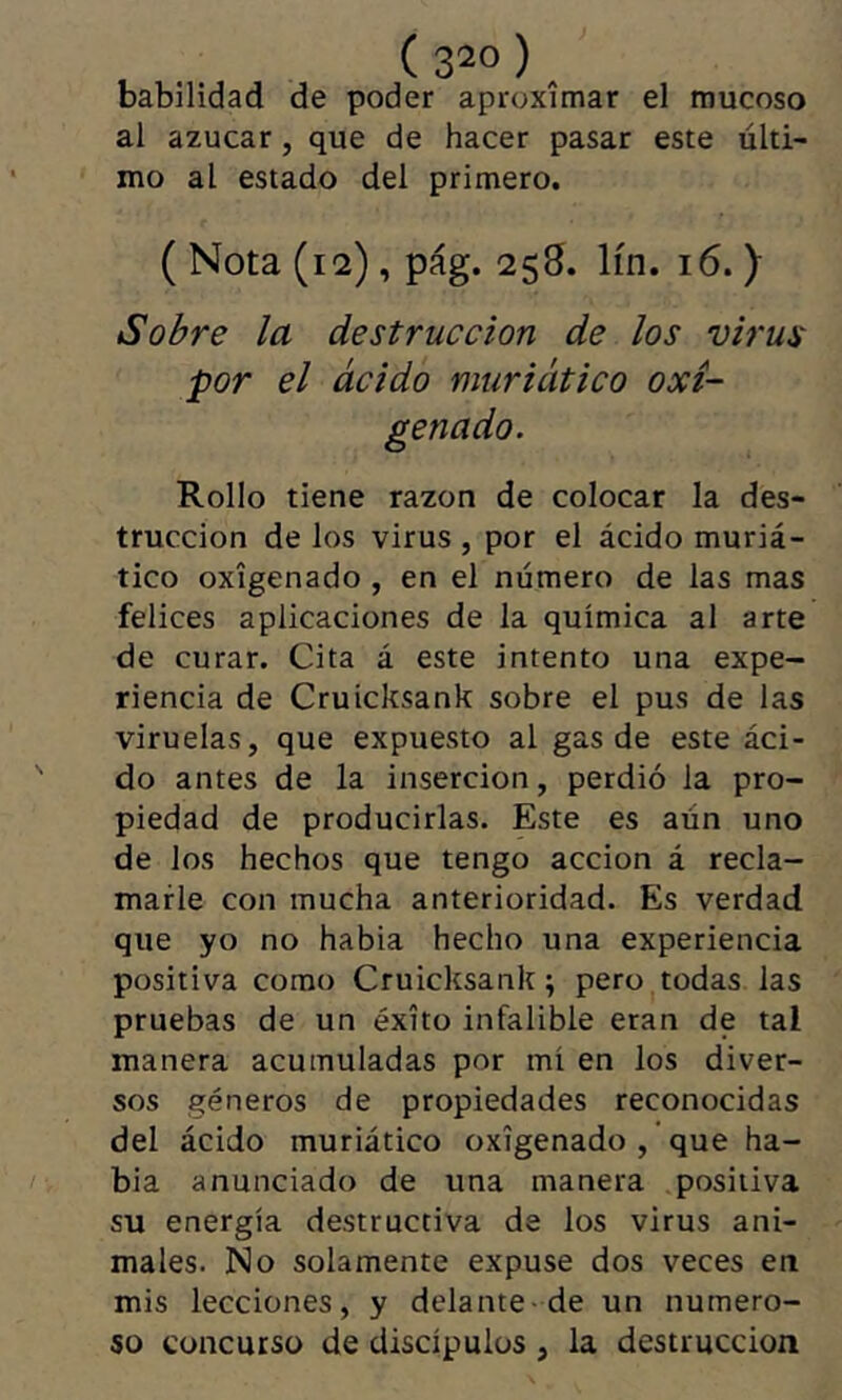 ( 3“ ) _ babilidad de poder aproximar el mucoso al azúcar, que de hacer pasar este últi- mo al estado del primero. ( Nota (12), pág. 258. lín. 16. ) Sobre la destrucción de los virus por el ácido muriático oxi- genado. Rollo tiene razón de colocar la des- trucción de los virus , por el ácido muriá- tico oxigenado , en el número de las mas felices aplicaciones de la química al arte de curar. Cita á este intento una expe- riencia de Cruicksank sobre el pus de las viruelas, que expuesto al gas de este áci- do antes de la inserción, perdió la pro- piedad de producirlas. Este es aún uno de los hechos que tengo acción á recla- marle con mucha anterioridad. Es verdad que yo no habia hecho una experiencia positiva como Cruicksank ; pero todas las pruebas de un éxito infalible eran de tal manera acumuladas por mí en los diver- sos géneros de propiedades reconocidas del ácido muriático oxigenado , ’que ha- bia anunciado de una manera positiva su energía destructiva de los virus ani- males. No solamente expuse dos veces en mis lecciones, y delante-de un numero- so concurso de discípulos , la destrucción