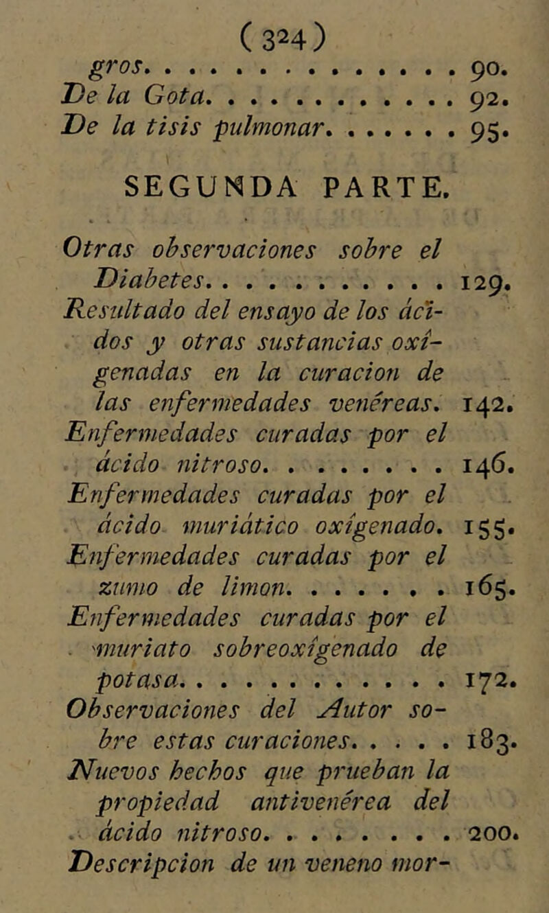 ( 3^4) gros 90. De la Gota . 92. De la tisis pulmonar, 95. SEGUNDA PARTE. Otras observaciones sobre el Diabetes 129. Resultado del ensayo de los áci- dos y otras sustancias oxi- genadas en la curación de las enfermedades venéreas. 142. Enfermedades curadas por el ácido nitroso. . . i4<5- Enfermedades curadas por el ácido muriático oxigenado. 155. Enfermedades curadas por el zumo de limón 165. Enfermedades curadas por el ■ 'muriato sobreoxigenado de potasa 172. Observaciones del Autor so- bre estas curaciones 183. Nuevos hechos que prueban la propiedad antivenérea del ácido nitroso 200. Descripción de un veneno mor-