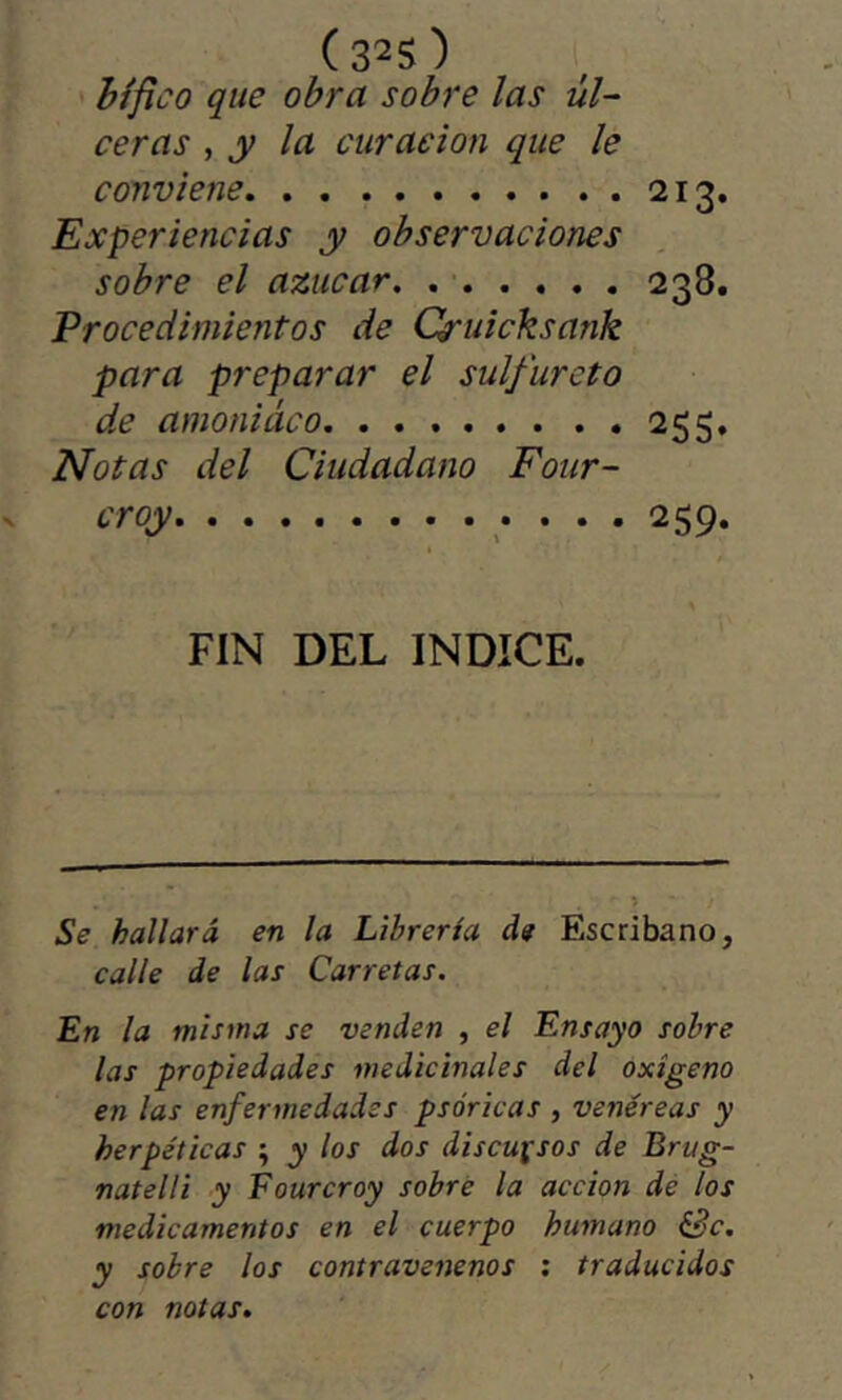 (32S) hífico que obra sobre las úl- ceras , y la curación que le conviene 213. Experiencias y observaciones sobre el azúcar 238. Procedimientos de Cruicksank para preparar el sulfureto de amoniaco 255. Notas del Ciudadano Four- croy 259. FIN DEL INDICE. - í / Se hallará en la Librería de Escribano, calle de las Carretas. En la misma se venden , el Ensayo sobre las propiedades medicínales del oxigeno en las enfermedades psóricas , venéreas y herpéticas ^ y los dos discursos de Brug- natelli y Fourcroy sobré la acción de los medicamentos en el cuerpo humano &c. y sobre los contravenenos : traducidos con notas.