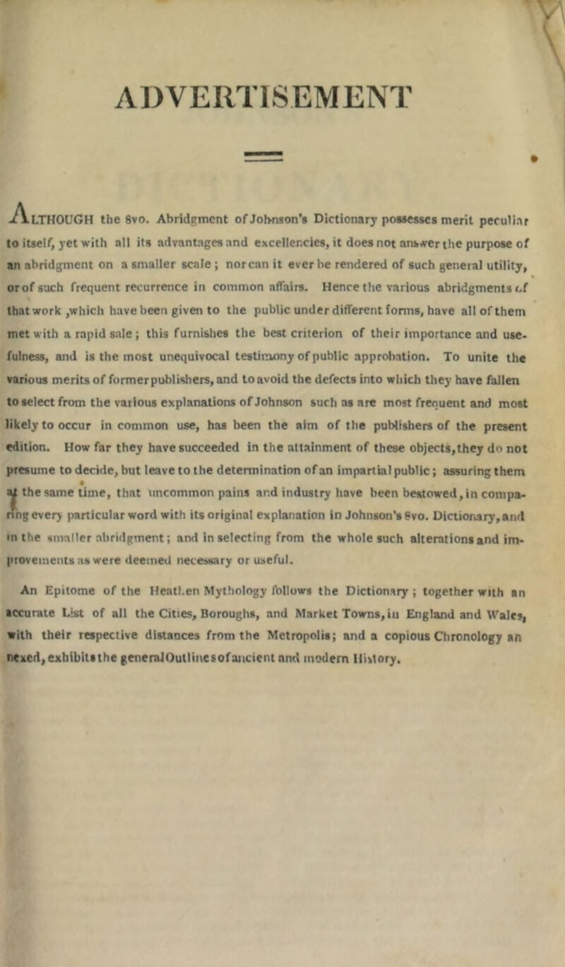 ADVERTISEMENT -ALTHOUGH the 8vo. Abridgment of Johnson’s Dictionary possesses merit peculiar to itself, yet with all its advantages and excellencies, it does not answer the purpose of an abridgment on a smaller scale ; norcan it ever be rendered of such general utility, or of such frequent recurrence in common affairs. Hence the various abridgments of that work ,which have been given to the public under different forms, have all of them met with a rapid sale; this furnishes the best criterion of their importance and use- fulness, and is the most unequivocal testimony of public approbation. To unite the various merits of former publishers, and to avoid the defects into which they have fallen to select from the various explanations of Johnson such as are most frequent and most likely to occur in common use, has been the aim of the publishers of the present edition. How far they have succeeded in the attainment of these objects,they do not presume to decide, but leave to the determination of an impart ial public; assuring them H the same time, that uncommon pains and industry have been bestowed, in compa- ring every particular word with its original explanation in Johnson’s 8vo. Dictionary, and in the smaller abridgment; and in selecting from the whole such alterations and im- provements as were deemed necessary or useful. An Epitome of the Heathen Mythology follows the Dictionary; together with an accurate List of all the Cities, Boroughs, and Market Towns, in England and Wales, with their respective distances from the Metropolis; and a copious Chronology an n«xed,exbibit«the generalOutlinesofancient and modem Ilivtory.